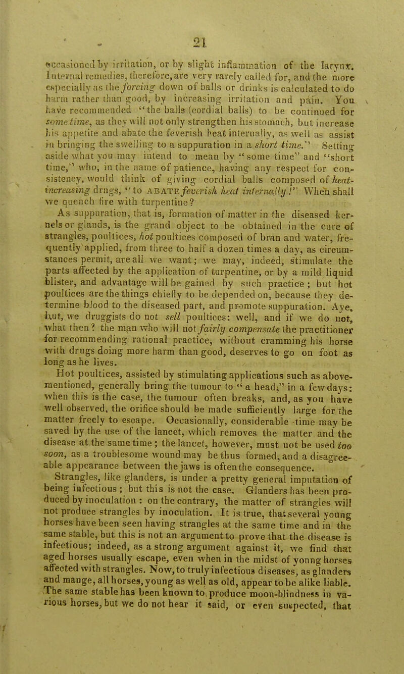 sceasioncdby irritation, or by slight inflammation of the larynx, internal remedies, therefore,are very rarely called for, and the more especially as tM forcing down of balls or drinks is calculated to do harm rather than good, by increasing irritation and pain. You have recommended  the balls (cordial balls) to be continued for sometime, as they will not only strengthen his stomach, but increase his appetite and abate the feverish heat internally, as well as assist in bringing the swelling to a suppuration in a short time.' Setting aside what you may intend to mean by some time and short time, who, in the name of patience, having any respect for con- sistency, would think of giving cordial balls composed of heat- increasing drngs, to ab ate feverish heai internally! When shall we quench fire with turpentine? As suppuration, that is, formation of matter in the diseased ker- nels or glands, is the grand object to be obtained in the cure of strangles, poultices, hot poultices composed of bran and water, fre- quently'applied, from three to half a dozen times a day, as circum- stances permit, are all we want; we may, indeed, stimulate the parts affected by the application of turpentine, or by a mild liquid blister, and advantage will be gained by such practice ; but hot poultices are the things chiefly to be depended on, because they de- termine blood to the diseased part, and promote suppuration. Aye, hut,.we druggists do not sell poultices: well, and if we do not, what then ? the man who will not fairly compensate the practitioner for recommending rational practice, without cramming his horse with drugs doing more harm than good, deserves to go on foot as long as he lives. Hot poultices, assisted by stimulating applications such as above- mentioned, generally bring the tumour to a head; in a few days: when this is the case, the tumour often breaks, and, as you have well observed, the orifice should be made sufficiently large for the matter freely to escape. Occasionally, considerable time may be saved by the use of the lancet, which removes the matter and the disease at the same time; the lancet, however, must uot be used too soon, as a troublesome wound may be thus formed, and a disagree- able appearance between the jaws is oftenthe consequence. Strangles, like glanders, is under a pretty general imputation of being iafectious; but this is not the case. Glanders has been pro- duced by inoculation : on the contrary, the matter of strangles will not produce strangles by inoculation. It is true, that several young horses have been seen having strangles at the same time and in the same stable, but this is not an argument to prove that the disease is infectious; indeed, as a strong argument against it, we find that aged horses usually escape, even when in the midst of yonng horses affected with strangles. Now, to truly infectious diseases, as glanders and mange, all horses, young as well as old, appear to be alike liable. The same stable has been known to. produce moon-blindness in va- rious horses, but we do not hear it said, or even suspected, that