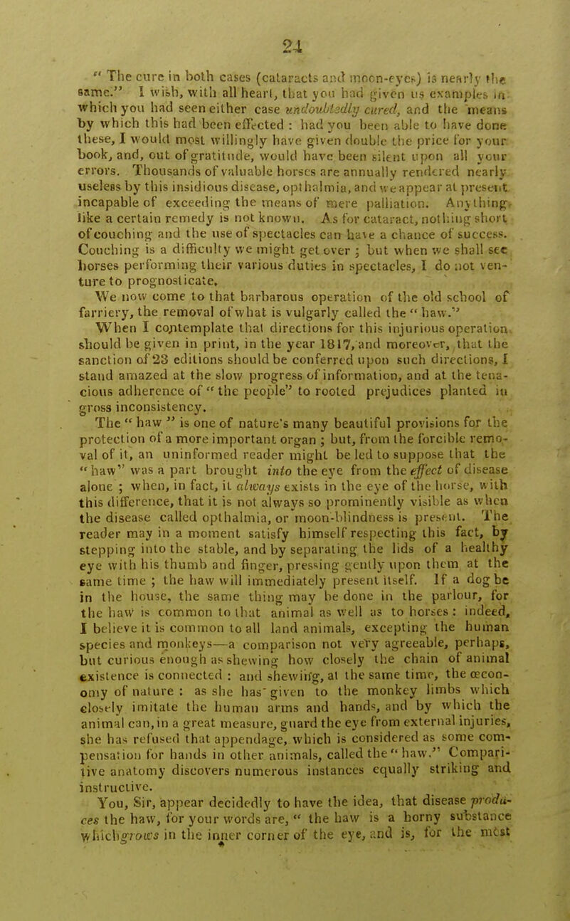  The cure in both cases (cataracts and moon-eye*) is nearly »he 9amc. 1 wish, with all heart, that you had given us examples in- which you had seen either case undoubtedly cured, and the means by which this had been effected : had you been able to have done these, I would most willingly have given double the price (or your book, and, out of gratitude, would have been silent upon all your errors. Thousands of valuable horses are annually rendered nearly useless by this insidious disease, opthalmia, and we appear at present incapable of exceeding the means of mere palliation. Anything, like a certain remedy is not known. As for cataract, nothing short of couching and the use of spectacles can ha\e a chance of success. Couching is a difficulty we might get over ; but when we shall see horses performing their various duties in spectacles, I do not ven- ture to prognosticate. We now come to that barbarous operation of the old school of farriery, the removal of what is vulgarly called the  haw. When I co/itemplate thai directions for this injurious operation* should be given in print, in the year 1817, and moreover, ,that the sanction of 23 editions should be conferred upon such directions, I stand amazed at the slow progress of information, and at the tena- cious adherence of  the people to rooted prejudices planted iu gross inconsistency. The  haw  is one of nature's many beautiful provisions for the protection of a more important organ ; but, from the forcible remo- val of it, an uninformed reader might be led to suppose that the  haw1' was a part brought into the eye from the effect of disease alone ; when, in fact, it always exists in the eye of the horse, with this difference, that it is not always so prominently visible as whea the disease called opthalmia, or moon-blindness is present. The reader may in a moment satisfy himself respecting this fact, by stepping into the stable, and by separating the lids of a healthy eye with his thumb and finger, pressing gently upon them at the came time ; the haw will immediately present itself. If a dog be in the house, the same thing may be done in the parlour, for the haW is common to that animal as well as to horses : indeed, I believe it is common to all land animals, excepting the human species and monkeys—a comparison not very agreeable, perhaps, but curious enough as shewing how closely the chain of animal existence is connected : and shewing, at the same time, the orcon- ouiy of nature : as she has given to the monkey limbs which closely imitate the human arms and hands, and by which the animal can, in a great measure, guard the eye from external injuries, she has refused that appendage, which is considered as some com- pensation for hands in other animals, called the haw. Compari- tive anatomy discovers numerous instances equally striking and instructive. You, Sir, appear decidedly to have the idea, that disease produ- ces the haw, for your words are,  the haw is a horny substance wiiich^roies in the inner corner of the eye, and is, for the vat si