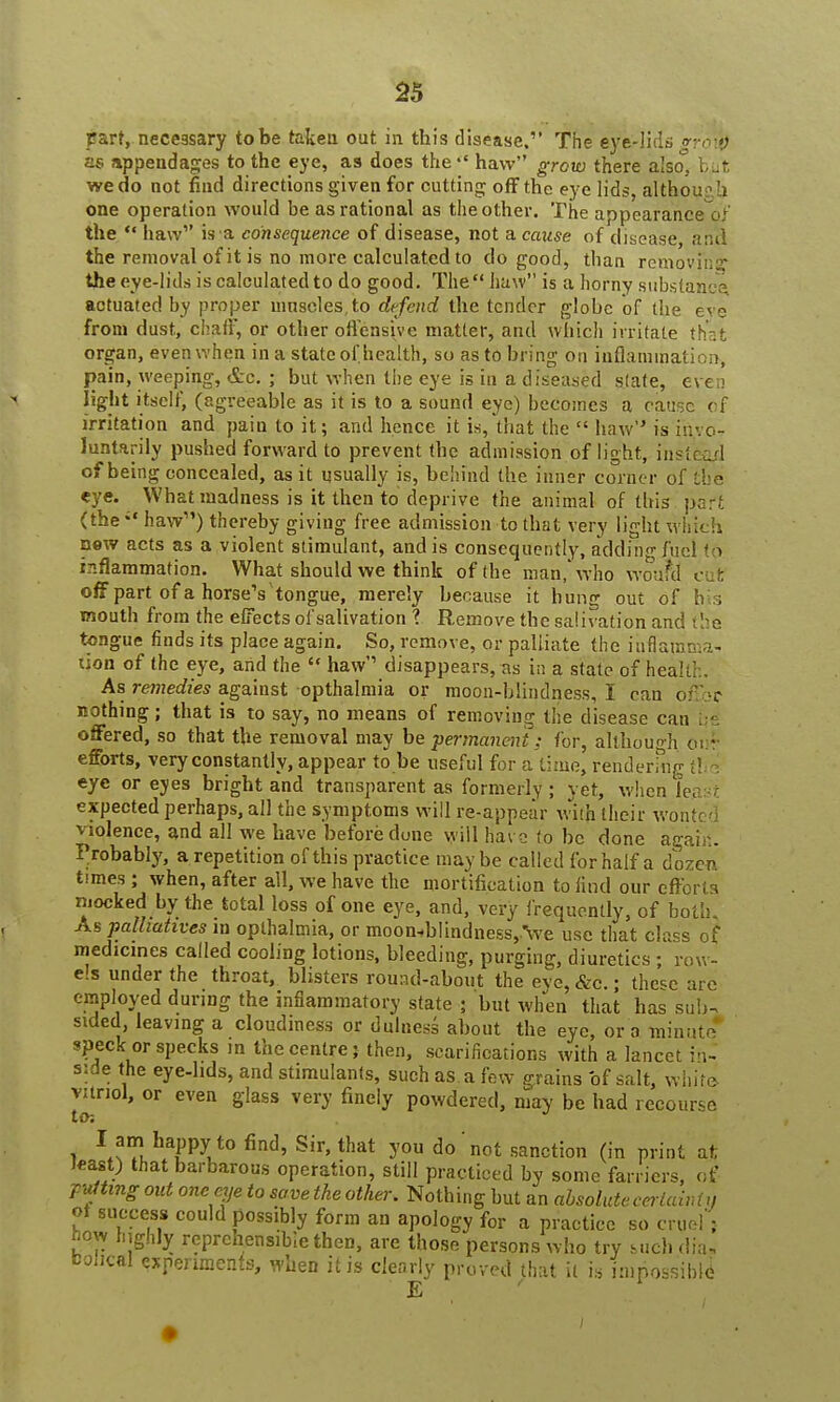 part, necessary to be taken out in this disease. The eye-lids »rotfc as appendages to the eye, as does the haw grow there also. b,ut we do not find directions given for cutting off the eye lids, althou b, one operation would be as rational as the other. The appearance o; the  haw1' is a consequence of disease, not a cause of disease anii the removal of it is no more calculated to do good, than removih r the eye-lids is calculated to do good. The haw is a horny substance actuated by proper mnscles,to defend the tender globe of the eve from dust, chaff, or otlier offensive matter, and which irritate that organ, even when in a state of health, so as to bring on inflammatii i. pain, weeping, etc. ; but when the eye is in a diseased slate, even light itself, (agreeable as it is to a sound eye) becomes a cause cf irritation and pain to it; and hence it is, that the  haw is invo- luntarily pushed forward to prevent the admission of light, instead of being concealed, as it usually is, behind the inner corner of the eye. What madness is it then to deprive the animal of this pari. (the;' haw) thereby giving free admission to that very light which new acts as a violent stimulant, and is consequently, adding fuel to inflammation. What should we think of the man, who wonfd cut off part of a horseY tongue, merely because it hung out of h i mouth from the effects ofsalivation ? Remove the salivation and i lie tongue finds its place again. So, remove, or palliate the inflamma- tion of the eye, and the  haw disappears, ns in a state of health. As remedies against opthalmia or moon-blindness, I can offbc nothing; that is to say, no means of removing the disease can offered, so that the removal may be permanent; for, although our efforts, very constantly, appear to be useful for a time, rendering tl eye or eyes bright and transparent as formerly ; yet, when least expected perhaps, all the symptoms will re-appear with their wontc violence, and all we have before dune will ha\ 2 to be done agair.. Probably, a repetition of this practice maybe called for half a dozer, times ; when, after all, we have the mortification to find our cfforl s niocked by the total loss of one eye, and, very frequently, of both. As palliatives in opthalmia, or moon«b!indness,.\ve use that class of medicines called cooling lotions, bleeding, purging, diuretics ; row- els under the throat, blisters round-about the eve, &c. • the^e arc employed during the inflammatory state ; but when that has sub; sided leaving a cloudiness or dulness about the eye, or a minute* speck or specks m the centre; then, scarifications with a lancet la- side the eye-lids, and stimulants, such as a few grains of salt, white, vitriol, or even glass very finely powdered, may be had recourse to-. I am happy to find, Sir, that you do'not sanction (in print at; least) that barbarous operation, still practiced by some farriers, of rfrng out one eye to save the other. Nothing but an absolute ceriawtjj ot success could possibly form an apology for a practice so cruel'; how highly reprehensible then, are those persons who try such dia, fcohcal experiments, when it is clearly proved that il is impossible E ' 1