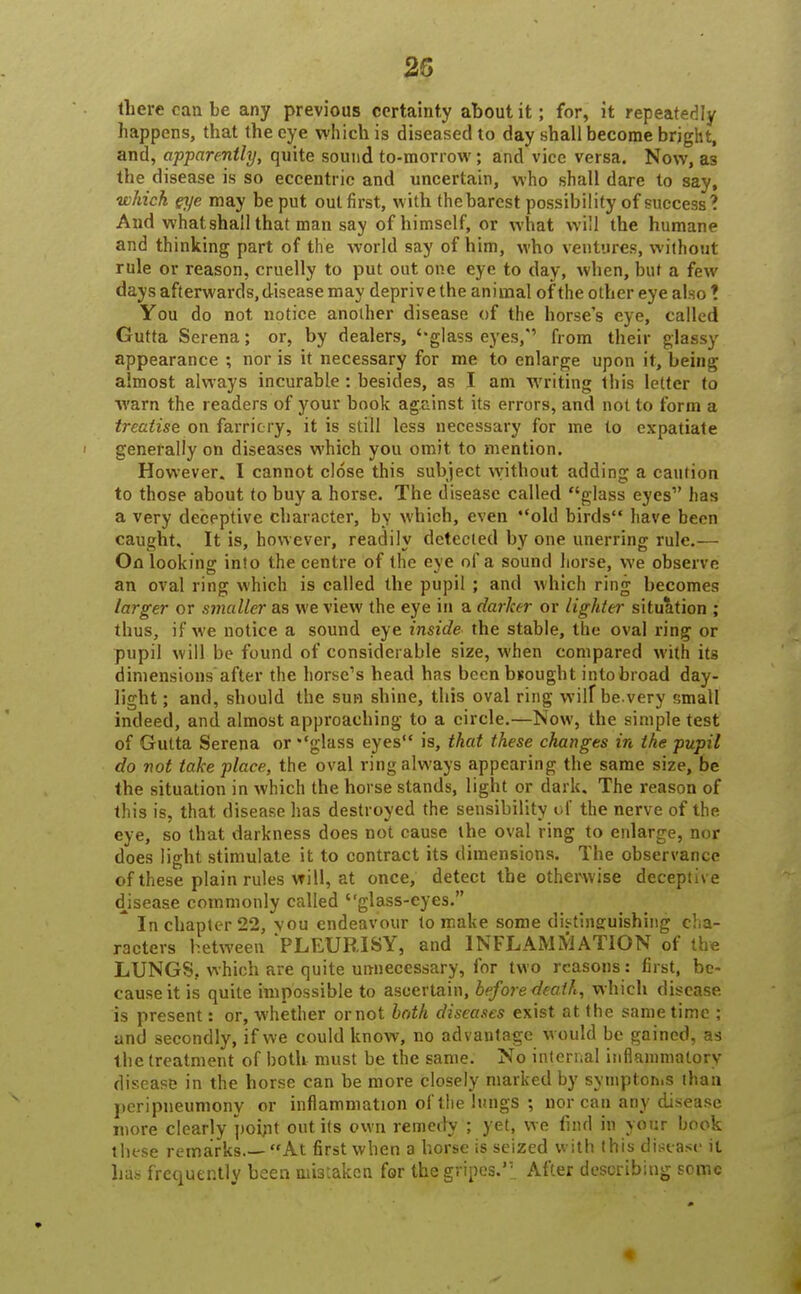 25 there can be any previous certainty about it; for, it repeatedly happens, that the eye which is diseased to day shall become bright, and, apparently, quite sound to-morrow; and vice versa. Now, as the disease is so eccentric and uncertain, who shall dare to say, which eye may be put out first, with thebarest possibility of success? And what shall that man say of himself, or what will the humane and thinking part of the world say of him, who ventures, without rule or reason, cruelly to put out one eye to day, when, but a few days afterwards, disease may deprive the animal of the other eye also ! You do not notice another disease of the horse's eye, called Gutta Serena; or, by dealers, ''glass eyes,' from their glassy appearance ; nor is it necessary for me to enlarge upon it, being almost always incurable: besides, as I am writing this letter to warn the readers of your book against its errors, and not to form a treatise on farriery, it is still less necessary for ine to expatiate ' generally on diseases which you omit to mention. However. I cannot close this subject without adding a caution to those about to buy a horse. The disease called glass eyes1' has a very deceptive character, by which, even old birds'* have been caught. It is, however, readily detected by one unerring rule.— On looking; into the centre of the eve of a sound horse, we observe an oval ring which is called the pupil ; and which ring becomes larger or smaller as we view the eye in a darker or lighter situation ; thus, if we notice a sound eye inside the stable, the oval ring or pupil will be found of considerable size, when compared with its diniensions after the horse's head has beenbuought into broad day- light ; and, should the sun shine, this oval ring wilf be.very small indeed, and almost approaching to a circle.—Now, the simple test of Gutta Serena or glass eyes is, that these changes in the pupil do not take place, the oval ring always appearing the same size, be the situation in which the horse stands, light or dark. The reason of this is, that disease has destroyed the sensibility of the nerve of the eye, so that darkness does not cause the oval ring to enlarge, nor does light stimulate it to contract its dimensions. The observance of these plain rules will, at once, detect the otherwise deceptive disease commonly called glass-eyes. * In chapter 22, you endeavour to make some distinguishing cha- racters between PLEURISY, and INFLAMMATION of the LUNGS, which are quite unnecessary, for two reasons: first, be- cause it is quite impossible to ascertain, before death, which disease is present: or, whether ornot both diseases exist at the same time ; and secondly, if we could know, no advantage would be gained, as the treatment of both must be the same. No internal inflammatory disease in the horse can be more closely marked by symptoms than peripneumony or inflammation of the lungs ; nor can any disease more clearly point out its own remedy ; yet, we find in your hook these remarks.—At first when a horse is seized with this disease it lias frequently been mistaken for the gripes.'*: After describing some