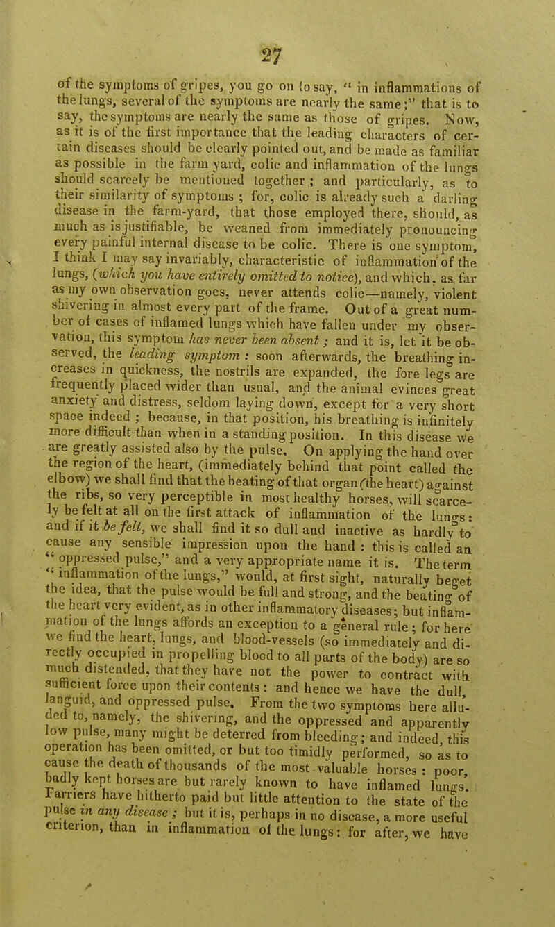 of the symptoms of gripes, you go on (osay,  in inflammations of the lungs, several of the symptoms are nearly the same;1' that is to say, the symptoms are nearly the same as those of gripes. Now, as it is of the first importance that the leading characters of cer- tain diseases should he clearly pointed out, and be made as familiar as possible in the farm yard, colic and inflammation of the lungs should scarcely be mentioned together ,; and particularly, as to their similarity of symptoms ; for, colic is already such a darling disease in the farm-yard, that those employed there, should, as much as is justifiable, be weaned from immediately pronouncing every painful internal disease to be colic. There is one symptom*, I think I may say invariably, characteristic of inflammation of the lungs, (which you have entirely omitted to notice), and which, as far as my own observation goes, never attends colic—namely, violent shivering in almost every part of the frame. Out of a great num- ber of cases of inflamed lungs which have fallen under my obser- vation, this symptom has never been absent; and it is, let it be ob- served, the leading symptom : soon afterwards, the breathing in- creases in quickness, the nostrils are expanded, the fore legs are frequently placed wider than usual, and the animal evinces great anxiety and distress, seldom laying down, except for a very short space indeed ; because, in that positiort, his breathing is infinitely more difficult than when in a standing position. In this disease we are greatly assisted also by the pulse. On applying the hand over the region of the heart, (immediately behind that point called the elbow) we shall find that the beating of that organ fthe heart) ao-ainst the ribs, so very perceptible in most healthy horses, will scarce- ly be felt at all on the first attack of inflammation of the luno-s • and if it be felt, we shall find it so dull and inactive as hardly°to* cause any sensible impression upon the hand : this is called an  oppressed pulse, and a very appropriate name it is. The term ''inflammation of the lungs, would, at first sight, naturally beget the idea, that the pulse would he full and strong, and the beatino- of the heart very evident, as in other inflammatory diseases; but inflam- mation of the lungs affords an exception to a general rule; for here we find the heart, lungs, and blood-vessels (so immediately and di- rectly occup.ed in propelling blood to all parts of the body) are so much distended, that they have not the power to contract with sumcient force upon their contents : and hence we have the dull Janguid, and oppressed pulse. From the two symptoms here allu- ded to namely, the shivering, and the oppressed and apparently low pulse many might be deterred from bleeding; and indeed this operation has been omitted, or but too timidly performed, so as to cause the death of thousands of the most valuable horses : poor badly kept horses are but rarely known to have inflamed lungs. Farriers have hitherto paid but little attention to the state of the pulse in any disease ; but it is, perhaps in no disease, a more useful criterion, than in inflammation of the lungs: for after, we have