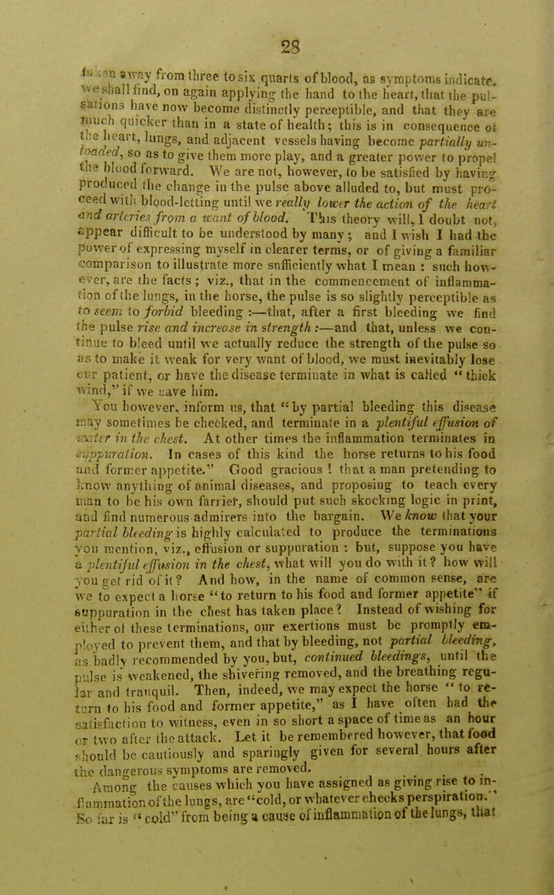 fek$i away from three to six quarts of blood, as symptoms indicate, we Shall find, on again applying the hand to the heart, that the pul- sions have now become distinctly perceptible, and that they are much quicker than in a state of health; this is in consequence ot / !'^art' ,ungs» and adjacent vessels having become partially un- tmded, so as to give them more play, and a greater power to propel the blood forward. We are not, however, to be satisfied by having produced the change in the pulse above alluded to, but must pro- ceed with blood-letting until we really lower the action of the heart and arteries from a want of blood. 'This theory will, 1 doubt not, eppear difficult to be understood by many ; and I wish I had the power of expressing myself in clearer terms, or of giving a familiar comparison to illustrate more snfliciently what I mean : such how- ever, are the facts ; viz., that in the commencement of inflamma- tion of the lungs, in the horse, the pulse is so slightly perceptible as to seem to forbid bleeding :—that, after a first bleeding we find the pulse rise and increase in strength:—and that, unless we con- tinue to bleed until we actually reduce the strength of the pulse so as to make it weak for very want of blood, we must inevitably lose our patient, or have the disease terminate in what is called  thick wind, if we tave him. You however, inform us, that by partial bleeding this disease may sometimes be cheeked, and terminate in a plentiful effusion of laatcr in Ike chest. At other times the inflammation terminates in suppuration. In cases of this kind the horse returns to his food and former appetite.1' Good gracious! that a man pretending to know anything of animal diseases, and proposing to teach every man to be his own farrier, should put such skocking logic in print, and find numerous admirers into the bargain. We know that your partial bleeding is highly calculated to produce the terminations you mention, viz., effusion or suppuration : but, suppose you have a plentiful effusion in the chest, what will you do with it? how will you get rid of it? And how, in the name of common sense, are we to expect a horse to return to his food and former appetite if suppuration in the chest has taken place? Instead of wishing for either oi these terminations, our exertions must be promptly em- ployed to prevent them, and that by bleeding, not partial bleeding, as badly recommended by you, but, continued bleedings, until the ie is weakened, the shivering removed, and the breathing regu- lar and tranquil. Then, indeed, we may expect the horse  to rc- turn to his food and former appetite, as I have often had the satisfaction to witness, even in so short a space of time as an hour wo after the attack. Let it be remembered however, that food . hould be cautiously and sparingly given for several hours after the dangerous symptoms are removed. Among the causes which you have assigned as giving rise to in- flammation of the lungs, are cold, or whatever checks perspiration, go far is  cold from being a cause of inflammation of the lungs, that