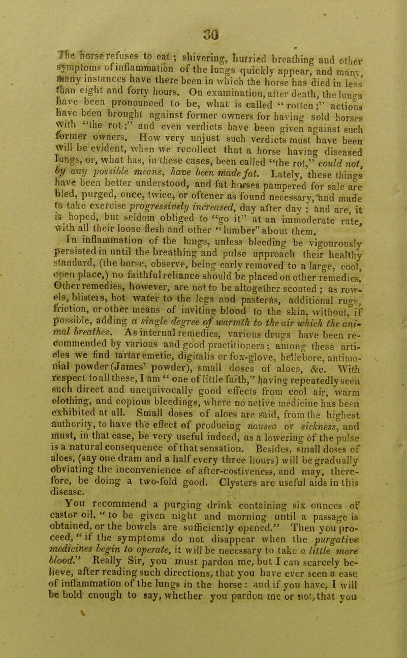 The horse refuses to eat; shivering, hurried breathing and other symptoms of inflammation of the lungs quickly appear, and many ftany instances have there been in which the horse has died in less fhan eight and forty hours. On examination, alter death, the lungs have been pronounced to be, what is called  rotten f actions have been brought against former owners for having sold horses yith the rot ; and even verdicts have been given against such former owners. How very unjust such verdicts must have been Will be evident, when we recollect that a horse having diseased lung?, or, what has, in these cases, been called the rot, could not, by any possible means, have been made fat. Lately, these things have been better understood, and fat horses pampered for sale are bied, purged, once, twice, or oftener as found necessary, ^nd made to take exercise progressively increased, day after day ; and are it is hoped, but seldom obliged to go it at an immoderate rate, with all their loose flesh and other lumber about them. In inflammation of the lungs, unless bleeding be vigourously persisted in until the breathing and pulse approach their healthy standard, (the horse, observe, being early removed to a large, cool, open place,) no faithful reliance should be placed on other remedies. Other remedies, however, are not to be altogether scouted ; as rowl e!s, blisteis, hot water to the legs and pasterns, additional rugs, friction, or other means of inviting blood to the siting without, if possible, adding a single degree of warmth to the air which the ani- mal breathes. As internal remedies, various drugs have been re- commended by various and good practitioners; among these arti- cles we find tartar emetic, digitalis or fox-glove, hellebore, antimo- nial powder (James' powder), small doses of aloes, &c. With respect to all these, I am  one of little faith, having repeatedly seen such direct and unequivocally good effects from cool air, warm clothing, and copious bleedings, where no active medicine has been exhibited at all. Small doses of aloes are Said, from the highest authority, to have the effect of producing nausea or sickness, and must, in that case, be very useful indeed, as a lowering of the pulse is a natural consequence of that sensation. Besides, small doses of aloes, (say one dram and a half every three hours) will be gradually obviating the inconvenience of after-costiveness, and may, there- fore, be doing a two-fold good. Clysters are useful aids in this disease. You recommend a purging drink containing six ounces of castor oil,  to be given night and morning until a passage is obtained, or the bowels are sufficiently opened. Then you pro- ceed, if the symptoms do not disappear when the purgative medicines begin to operate, it will be necessary to take a little more blood. Really Sir, you must pardon me, but I can scarcely be- lieve, after reading such directions, that you have ever seen a case of inflammation of the lungs in the horse : and if you have, 1 will be bold enough to say, whether you pardon me or not, that yuu