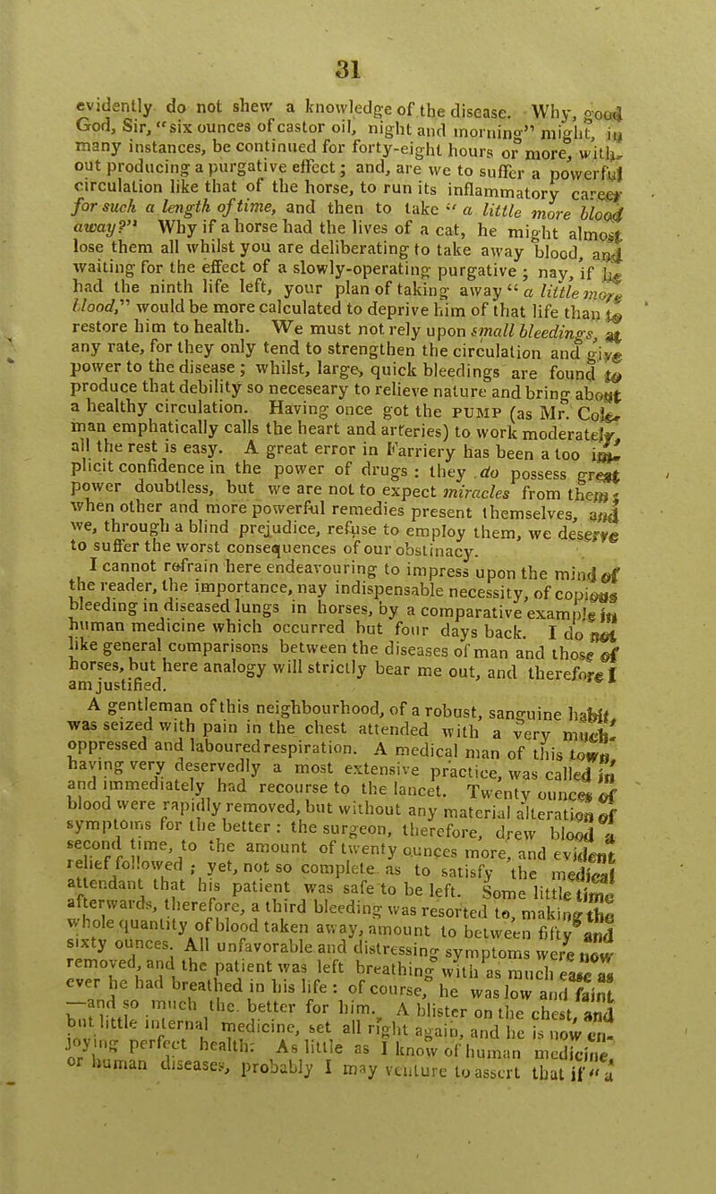 evidently do not shew a knowledge of the disease. Why, good God, Sir, six ounces of castor oil, night and mornin0' might hi many instances, be continued for forty-eight hours or more, with, out producing a purgative effect; and, are we to suffer a powerful circulation like that of the horse, to run its inflammatory ca-ee*- for such a length of time, and then to take a little more bloo4 away? Why if a horse had the lives of a cat, he might almost lose them all whilst you are deliberating to take away blood, and waiting for the effect of a slowly-operating purgative ; nay, if had the ninth life left, your plan of taking away  a little more Hood,- would be more calculated to deprive him of that life than to ' restore him to health. We must not rely upon small bleedings, any rate, for they only tend to strengthen the circulation and g-jyg power to the disease ; whilst, large, quick bleedings are found t& produce that debility so neceseary to relieve nature and bring aboat a healthy circulation. Having once got the pump (as Mr. Co&r man emphatically calls the heart and arteries) to work moderately all the rest is easy. A great error in Farriery has been a too phcit confidence in the power of drugs: they do possess grest power doubtless, but we are not to expect miracles from the^' when other and more powerful remedies present themselves, and we, through a blind prejudice, refuse to employ them, we desej-fg to suffer the worst consequences of our obstinacy. I cannot refrain here endeavouring to impress upon the mind of the reader, the importance, nay indispensable necessity, of copies bleeding m diseased lungs in horses, by a comparative exam )'gi« human medicine which occurred but four days back I do net like general comparisons between the diseases of man and those of horses, but here analogy will strictly bear me out, and therefore 1 am justified. A gentleman of this neighbourhood, of a robust, sanguine habit was seized with pain in the chest attended with a very mtui' oppressed and labouredrespiration. A medical man of this town having very deservedly a most extensive practice, was called fa and immediately had recourse to the lancet. Twenty ounce* if blood were rapidly removed, but without any material alteration of symptoms for the better : the surgeon, therefore, drew blood a second time, to the amount of twenty ounces more, and evident rdief followed , yet, not so complete as to satisfy the meS at endant that his patient was safe to be left. Some little t£c afte wards therefore, a third bleeding was resorted to, making tbe v. hole quantity of blood taken away, amount to between fifty and sixty ounces All unfavorable and distressing symptom w re now removed and1 the patient was left breathing3 with as much eufZ ever he had breathed in his life : of course, he was low and faint -and so much the. better for him., A blister on the chest, and but httie lnlerna, d]cinCj J all r, J^ana Jdymg perfect health: As little as I know of human medkinl or human disease*, probably I may venture to assert that if  a