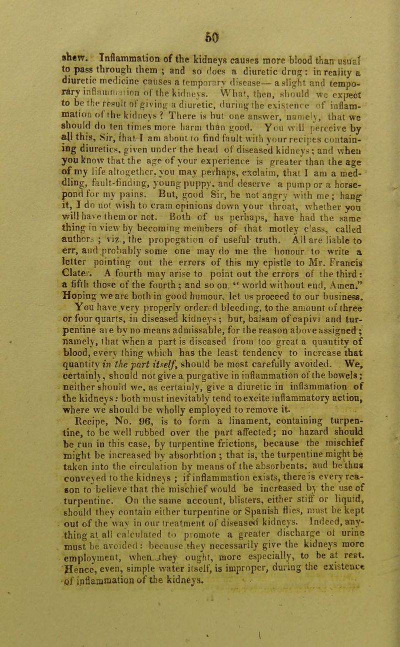 shew. Inflammation of the kidneys causes more blood than usual to pass through them ; and so does a diuretic drug: in reaiity a diuretic medicine causes a temporary disease— a slight and tempo- rary inflaramai ion of the kidneys. What, then, should we expect to be the result of giving a diuretic, during the existence of inflam- mation of the kidneys? There is but one answer, namely, that we should do ten times more harm than good. You will perceive by all this. Sir, that I am about to find fault with your recipes contain- ing diuretics, given under the bead of diseased kidney* ; and when you know that the age of your experience is greater than the age of my life altogether, you may perhaps, exclaim, that I am a med- dling, fault-finding, young puppy, and deserve a pump or a horse- pond for my pains. But, good Sir, be not angry with me; hang- it, I do not wish to cram opinions down your ihroat, whether you will hav e them or not. Both of us perhaps, have had the same thing in view by becoming members of that motley c'ass, called authcr ; viz , the propegation of useful truth. All are liable to err, and probably some one may do me the honour to write a letter pointing out the errors of this my epistle to Mr. Francis Clate-. A fourth may arise to point out the errors of the third: a fifth those of the fourth ; and so on  world without end, Ainen. Hoping we are both in good humour, let us proceed to our business. You have very properly ordere d bleeding, to the amount of three or four quarts, in diseasea kidneys; but, balsam ofcapivi and tur- pentine ai e by no means admissable, for the reason above assigned ; namely, l hat when a part is diseased from too great a quantity of blood, evety thing which has the least tendency to increase that quantity in the part itself, should be most carefully avoided. We, certainly, should not give a purgative in inflammation of the bowels; neither should We, as certainly, give a diuretic in inflammation of the kidneys: both must inevitably tend toexcite inflammatory action, where we should be wholly employed to remove it. Recipe, No. 96, is to form a linament, containing turpen- tine, to be well rubbed over the part affected; no hazard should be.run in this case, by turpentine frictions, because the mischief might be increased by absorbtion ; that is, the turpentine might be taken into the circulation by means of the absorbents, and be thus conveyed to the kidneys ; if inflammation exists, there is every rea- son to believe that the mischief would be increased by the use of turpentine. On the same account, blisters, either stiff or liquid, should they contain either turpentine or Spanish flies, must be kept out of the way in our treatment of diseased kidneys. Indeed, any- thing at all calculated to promote a greater discharge ot urine must be avoided : because they necessarily give the kidneys more employment, when.jbey ought, more especially, to be at rest. Hence, even, simple water itself, is improper, during the existence of inflammation of the kidneys. \