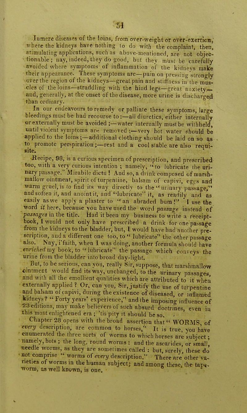 5-1 In mere diseases of the loins, from over-weight or overexertion, v here the kidneys have nothing to do with the complaint, then, stimulating applications, such as above-mentioned, are not objec- tionable ; nay, indeed, they do good, but they must be carefully avoided where symptoms of inflammation of the kidneys make their appearance. These symptoms are—pain on pressing strongly over the region of the kidneys—great pain and stiffness in the mus- cles of the loins—straddling with the hind legs—great anxiety— and, generally, at the onset of the disease, more urine is discharged than ordinary. . In our endeavours to remedy or palliate these symptoms, large bleedings must be had recourse to:—all diuretics, either internally or externally must be avoided ;—water internally must be withheld, until violent symptoms are removed ;—very hot water should be applied to the loins;—additional clothing should be laid on so as to promote perspiration;—rest and a cool stable are also reoui- site. n Recipe, 98, is a curious specimen of prescription, and prescribed too, with a very curious intention ; namely,  to lubricate the uri- nary passage. Mirabile dictii! And so, a drink composed of marsh- mallow ointment, spirit ol turpentine, balsam of capivi, egjrs and warm gruel, is to find its way directly to the urinary passage, and soften if, and anoint it, and ''lubricate it, as readily and* as easily as we apply a plaster to an abraded bum I' I use the word it here, because you have used the word passage instead of passages in the title. Had it been my business to write a receipt- book, I would not only have prescribed a drink for one pa-sage from the kidneys to the bladder, but, I would have had another pre- scription, and a different one too, to «' lubricate'' the other passage also. Nay, i'faith, when I was doing, another formula should have enriched my book, to  lubricate the passage which conveys the urine from the bladder into broad day-light. But, to be serious, can you, really Sir, suppose, that marshmallow ointment would find its way, unchanged, to the urinary passages and with all the emollient qualities which are attributed to it when externally applied ? Or. can you, Sir, justify the use of turpentine and balsam of capivi, during the existence of diseased, or inflamed kidneys? « Forty years* experience, and the imposing influence of 23 editions, may make believers of such absurd doctrines, even in this most enlightened era ; 'tis pity it should be so. - Chapter 28 opens with the broad assertion that WORMS of every description, are common to horses/' It is true, you have enumerated the three sorts of worms to which horses are subject • namely, bots ; the long, round worms : and the ascarides, or small, needle worms, as they are sometimes called : but, surely, these do • not comprise  worms of every description. There are other va- rieties of worms in the human subject; and among these, the tap* worm, as well known, is one.