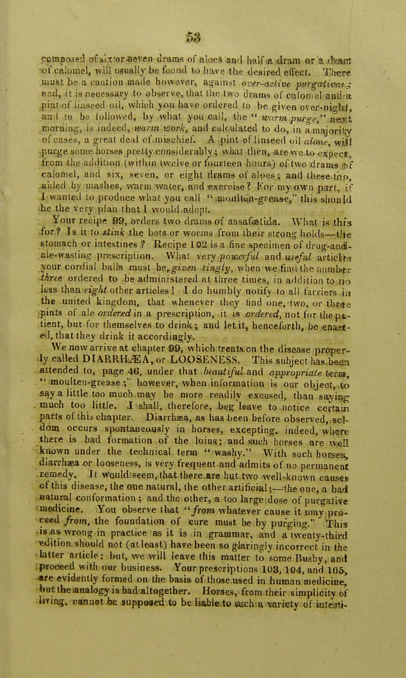 composed of six'or-Beven drams of aloes and half <a dram ©ra,dxarfl of calomel, will usually be found to have-the desired effect. Ther* must be a caution made however, against over-active -purgative* ,- and, it is necessary to observe, that the two drams of calomel and n pint of linseed oil, whioh pu have ordered to he given over-nHil, an I to be followed, by what you call, the  warm nwfre n©.vt morning, is indeed, warm -work, and calculated to do, in a majority of cases, a great deal of.mischief. A pint of linseed oil alone, wiil purge some horses pretty considerably; what then, are we to expecs;, from the addition (within twelve or fourteen hours) of two drams r>f calomel, and six, seven, or eight drams of aloes ; and these too, .aided by mashes, warm water, and exercise 1 Kor my own part, if I wanted to produce what you call  .moulton-grease, this should be the very plan that I would adopt. Your recipe 99, orders two drams of assafmtida. What is tht's •for ? Is it to stink the bots or worms from their strong holds—the stomach or intestines *? Recipe 102 is a,fine specimen of drug-andl- .aie-wastiog prescription. What very powerful and .useful articles your cordial balhs must he,.given sing ly, when we find the number three ordered to be administered at three times, in addition to i\ y less than eight other articles ! I do humbly notify to all farriers in the united kingdom, that whenever they rind one, two, or thnta .pints of ale ordered in a prescription, it is ordered, not for thepu- tient, but for themselves to drink; and let it, henceforth, be enaat- ed, that they drink it accordingly. We now arrive at chapter 99, which treatson the disease proper- ly called DIARRHOEA,or LOOSENESS. This subject has been attended to, page 46, under that beautiful and appropriate term,  moulten-grease,; however, when information is our object,,to say a little too much .may be more readily excused, than saying much too little. J shall, therefore, beg leave to notice certain parts of thu chapter. Diarrhaaa, as has been before observed,, sel- dom occurs spontaneously in horses, excepting, indeed, where there is bad formation of the loins,; and such horses are well known under the technical term iwashy.1' With such horses, diarrhaea or looseness, is very frequent and admits of no permanent remedy. It WQuIdrseem, that there.are but two well-known causes of this disease, the one natural, the other artificial;—the one, a bad •■natural conformation; and the other, a too large dose of purgative medicine. You observe that ''from whatever cause it may pro- ceed from, the foundation of cure must be by purging. This is.as wrong in practice as it is in grammar, and a twenty-third edition should not (at least) have been so glaringly incorrect in the latter article: but, we will leave this matter to some Busby, and proceed with our business. Yonr prescriptions 103,104, and 105, are evidently formed on the basis of those used in human medicine, but the analogy is bad altogether. Horses, from their simplicity of living, cannot he supposed to be liable to such:a variety of inte3ti-