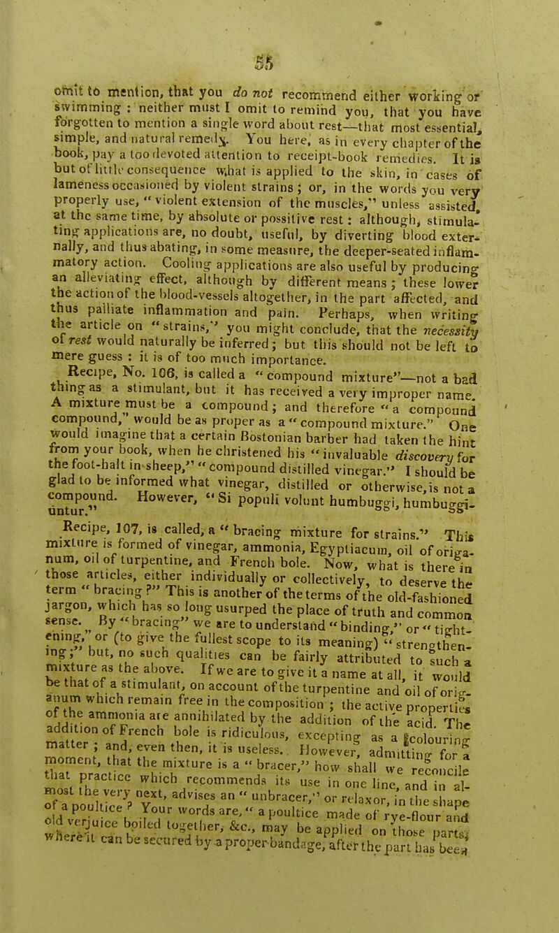 omit to mention, that you do not recommend either working'or swimming : neither must I omit to remind you, that you have forgotten to mention a single word about rest—that most essential, simple, and natural remedy. You here, as in every chapter of the book, pay a too devoted attention to receipt-book remedies. It is but of little consequence what is applied to the skin, in cases of lameness occasioned by violent strains; or, in the words you very properly use,'* violent extension of the muscles/'' unless assisted at the same time, by absolute or possitive rest: although, stimula- ting applications are, no doubt, useful, by diverting blood exter- nally, and thus abating, in some measure, the deeper-seated inflam- matory action. Cooling applications are also useful by producing an alleviating effect, although by different means ; these lower the action of the blood-vessels altogether, in the part affected, and thus palliate inflammation and pain. Perhaps, when writing the article on strains/' you might conclude, that the necessity ot rest would naturally be inferred; but. this should not be left to mere guess : it is of too much importance. Recipe, No. 106, is called a  compound mixture—not a bad thing as a stimulant, but it has received a very improper name A mixture must be a compound; and therefore  a compound compound, would be as proper as a  compound mixture. One would imagine that a certain Bostonian barber had taken the hint from your book when he christened his invaluable discovery for the foot-halt insheep,  compound distilled vinegar. I should be glad to be informed what vinegar, distilled or otherwise,is not a compound. However,  Si populi volunt humbuggi, humbuggi- Recipe, 107, is called, a  bracing mixture for strains » This mixture is formed of vinegar, ammonia, Egyptiacum, oil of origa- num, oil of turpentine, and French bole. Now, what is there in those articles, either individually or collectively, to deserve the term  bracing ?» This is another of the terms o/t'he old-fashToned HIT' S'-vS S* USUfped ?e Place of truth and common sense. By  bracing we are to understand binding, or tight- ening or (to give the fullest scope to its meaning)  strenotben- mg;» but, no such qualities can be fairly attributed to such a mixture as the above. If we are to give it a name at aS, li wo.ild be thatof a stimulant, on account of the turpentine and oil of orig- anum which remain free in the composition ; the active properties of the ammonia are annihilated by the addition of the acirfThi addit.on of French bole is ridiculous, excepting a. a iotourT^ matter ; and, even then, it is useless.. However! admiK for J mat practice which recommends its use in one line and in al- otfcolS °S 3dVi? a°  U'lbrarr' - laxor, hfi Lpl o apouJt.ce ? Your words are, a poultice made of rve-flour and oldverju.ee boiled together, &c, may be applied on Mr£ here it can be secured by a proper b/ndagefa'fter the!pS Eg