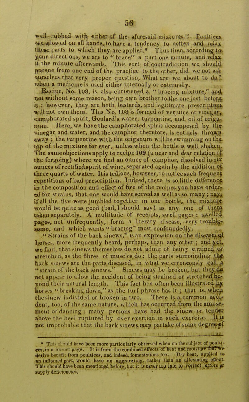 w«U- rubbed w<tfe either of Uje aforesaid m<*,tyreVJ JjtouJfjc**, v*e flowed on all bands, to have a tendency to soften and 'eia* lhp»e parts to which they are applied.* Thus then, according la your directions, we are to  brace a part one minute, and relax U the minute afterwards. This sort of contradiction we should pursue from one end of the practice to the other, did we not a.-k- ourselves that very proper question, What are we about to do T »vbe,n a medicine is used either internally or externally. Recipe, No. 108, is also christened a  bracing mixture, and not without some reason, being own brother to the onejust before it : however, they are both bastards, and legitimate prescription vdlnot own them. This No. 108 is formed of verjuice or vinegar, camphorated spirit, Goulard's water, turpentine, and oil of origa- num. Here, we have the camphorated spirit decomposed by the uinegar and water, and the camphor therefore, is entirely thrown away ; the turpentine with the origanum will be swimming on the top of the mixture for ever, unless when the bottle is well shaken. The same objections apply to recipe 109 (a near and dear relation of. the forgoing) where we find an ounce of camphor, dissolved in six ounces of rectifiedspirit of wine, separated again by the addition oi' three quarts of water. It is tedious, however, to noticesuch frequ repetitions of bad prescription. Indeed, there is so little difference in the composition and effect of five of the recipe* you have order- ed for strains, that one would have served as well as so many; nay, if all the five were jumbled together in one bottle, the mixture would be quite as good (bad, I should say) as any one of thtm taken separately. A multitude of receipts, swell pages : swt pages, not unfrequentiy, form a literary disease, very troubjg- soine, and which wants  bracing most confoundedly.  Strains of the back sinews,1' is an expression on the diseases ot horses, more frequently heard, perhaps, than any other ; and ytt, we find, that sinews themselves do not admit of being strained stretched, as the fibres of muscles.do : the parts surrounding tkf- back sinews are the parts diseased, in wba,t we erroneously call a •'strain of the back sinews. Sinews,may be broken, but the^r,^ not ap.x. it to allow the accident of being strained or stretched be- yond their natural length. This fact hi s often been illustrated ~y horsi s  breaking down, as the turf phrase has it ; that is, when the sinew isdivided or broken in two. There is a common acci- dent, too, of the same nature, which has occurred from the amuse- ment of dancing : many persons have had the sinew or tender above the heel ruptured by over exertion in such exercise It i« not improbable that the back sinews may partake of some degree ot . . * This should havo been more particularly observed when on the subject of poulti- ces, in ii foi ict page. It is from tbeeombioed effects of heat find nioistufFfWPtre derive becefit from poultices, and indeed,fomentations too. Dry teat, applied to an inflamed part, would have an aggravating,, rather than an alleviating pfieei This should have been mentioned Isfore, but it is never tvp ktc w correct error* ri supply deficiencies.