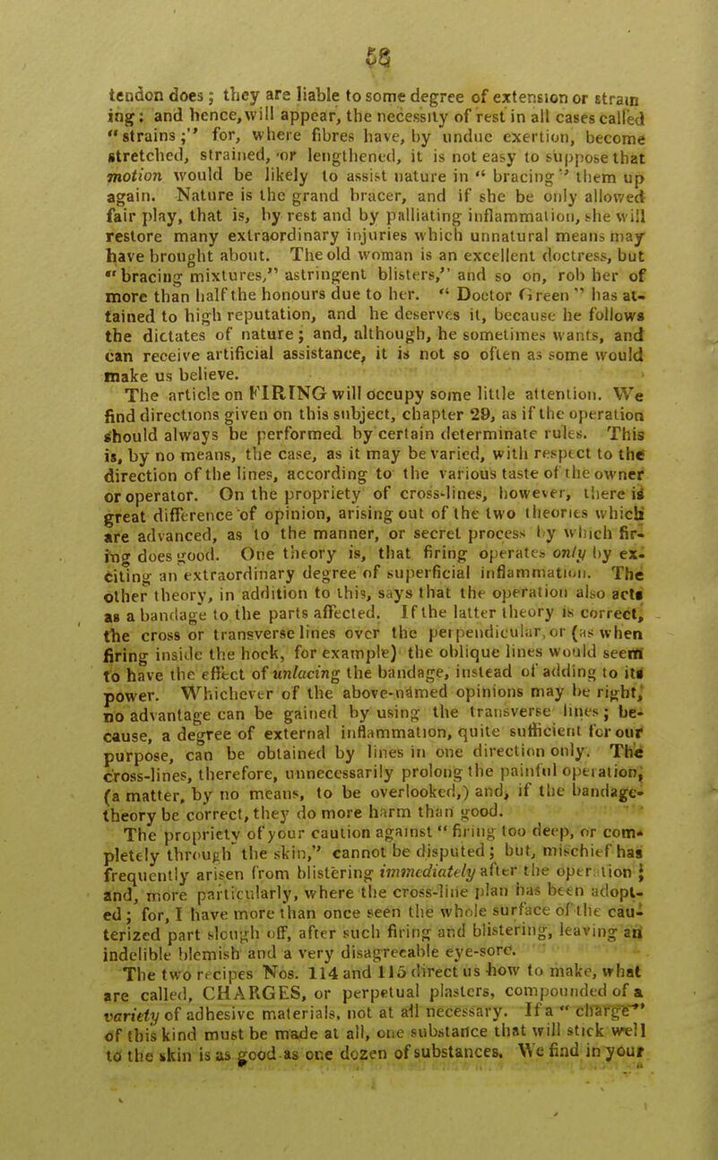 tendon does; they are liable to some degree of extension or strain ing: and hence, will appear, the necessity of rest in all cases called strains; for, where fibres have, by undue exertion, become stretched, strained,-or lengthened, it is not easy to suppose that motion would be likely lo assist nature in  bracing them up again. Nature is the grand bracer, and if she be only allowed fair play, that is, by rest and by palliating inflammation, she will restore many extraordinary injuries which unnatural means may have brought about. The old woman is an excellent doctress, but bracing mixtures/' astringent blisters, and so on, robber of more than half the honours due to her.  Doctor Green'' lias at- tained to high reputation, and he deserves it, because he follows the dictates of nature; and, although, he sometimes wants, and can receive artificial assistance, it is not so often as some would make us believe. The article on FIRING will occupy some little attention. We find directions given on this subject, chapter 29, as if the operation should always be performed by certain determinate rules. This is, by no means, the case, as it may be varied, with respect to the direction of the lines, according to the various taste of 'the owner oroperator. On the propriety of cross-lines, however, there is* great difference of opinion, arising out of the two theories w hich are advanced, as to the manner, or secret process by which fir- inc does good. One theory is, that firing operates''only by eii citing an extraordinary degree of superficial inflammation. The other theory, in addition to this, says that the operation also acts as a bandage to the parts affected. If the latter theory is correct, the cross or transverse lines over the perpendicular,or (as when firing inside the hock, for example) the oblique lines would seem to have the effect of unlacing the bandage, instead of adding to its power. Whichever of the above-named opinions may be right,' no advantage can be gained by using the transverse lines; be- cause, a degree of external inflammation, quite sufficient for our purpose, can be obtained by lines in one direction only. The cross-lines, therefore, unnecessarily prolong the painful operation, (a matter, by no means, to be overlooked,) and, if the bandage- theory be correct, they do more harm than good. The propriety of your caution against  firing too deep, or com* pletely through the skin, cannot be disputed; but, mischief has frequently arisen from blistering immediate/i/after the operation J and, more particularly, where the cross-line plan has been adopt- ed ; for, I have more than once seen the whole surface of the cau- terized part slough off, after such firing and blistering, leaving an indelible blemish and a very disagreeable eye-sorc. The two rrcipes Nos. 114 and 115 direct us how to make, what are called, CHARGES, or perpetual plasters, compounded of a variety of adhesive materials, not at all necessary. If a  charge of this kind must be made at all, one substance that will stick well to the skin is as good as or.e dozen of substances. We find in your