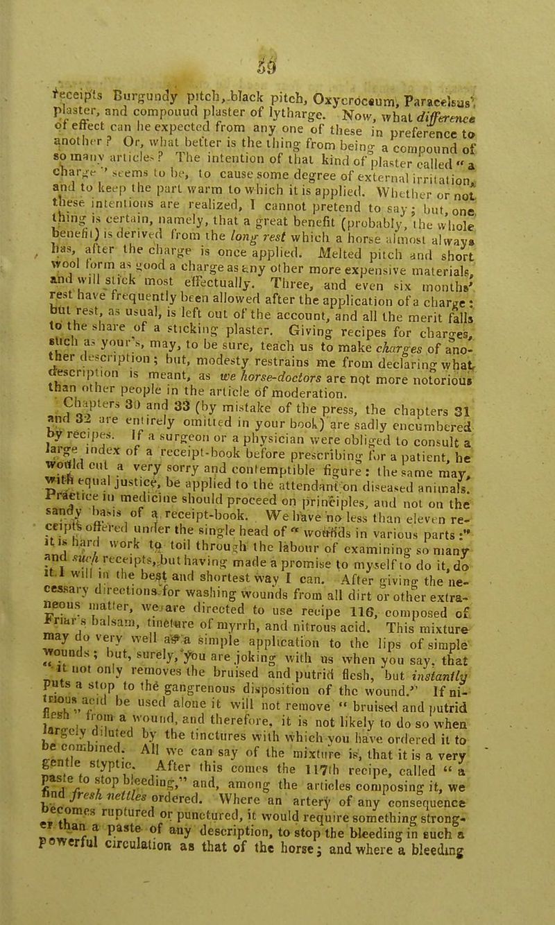 receipts Burgundy pitch,Alack pitch, Oxycroceum; Paracelsus-', plaster and compound plaster of lytharge. Now, what difference C,7e 9C3£ c,xPefted from any one of these in preference to another ? Or what better «s the thing from being a compound of so many article.? I he intention of thai kind of plaster called «' a cjarge  seems to be, to cause some degree of external irritation, ami to keep the part warm to which it is applied. Whether or not these intentions are realized, I cannot pretend to say: but one tiling is certain, namely, that a great benefit (probably, the whole benefit) is derived from the long rest which a horse almost always has after the charge is once applied. Melted pitch and short wool forma* good a charge assny other more expensive materials, andwiil stick most effectually. Three, and even six months' rest have frequently been allowed after the application of a charge : but rest as usual, is left out of the account, and all the merit falls to the share of a sticking p]aster. Giving recipes for charges, such a, your s, may, to be sure, teach us to make charges of ano- ther description; but, modesty restrains me from declaring what, <tescr.pt i»n is meant, as we horse-doctors are nqt more notorious than other people in the article of moderation. Chapters 3) and 33 (by mistake of the press, the chapters 31 and 32 are entirely omitted in your book)'are sadly encumbered by recpes. If a surgeon or a physician were obliged to consult a large index of a receipt-book before prescribing for a patient, he wortldeut a very sorry and contemptible figure: the same may, 22 eqi'aI JUStl.-' be aPP1,ed to llle attendant on diseased animals! Practice hi medicine should proceed on principles, and not on the sandy baMs of a receipt-book. We have no less than eleven re- ceip s ejected under the single head of « woufids in various parts • ills hard work- to toil through the labour of examining so many and .^receipts, but having made a promise to myself to do it, do it.l will m the best and shortest way I can. After giving the ne- cessary directions for washing wounds from all dirt or other extra- neous matter, we are directed to use recipe 116, composed of *r.ar s balsam, tincture of myrrh, and nitrous acid. This mixture may do very well a* a simple application to the lips of simple wounds; but, surely/you are joking with us when you say. that it not only removes the bruised and putrid flesh, but instantly puts a stop to the gangrenous disposition of the wound. If ni- mous aml be used alone it will not remove « bruised and putrid l. - .T a .W^r,d- and therefore, it is not likely to do so when largely diluted by the tinctures with which vou have ordered it to be combined. All we can say of the mixture is, that it is a very gentle styptic After this comes the UTfli recipe, called « a paste to stop bleeding and, among the articles composing it, we ftnd fresh nettles ordered. Where an artery of any consequence becomes ruptured or punctured, it would require something strong.  man a paste of any description, to stop the bleeding in euch a powerful circulation as that of the horse j and where a bleeding