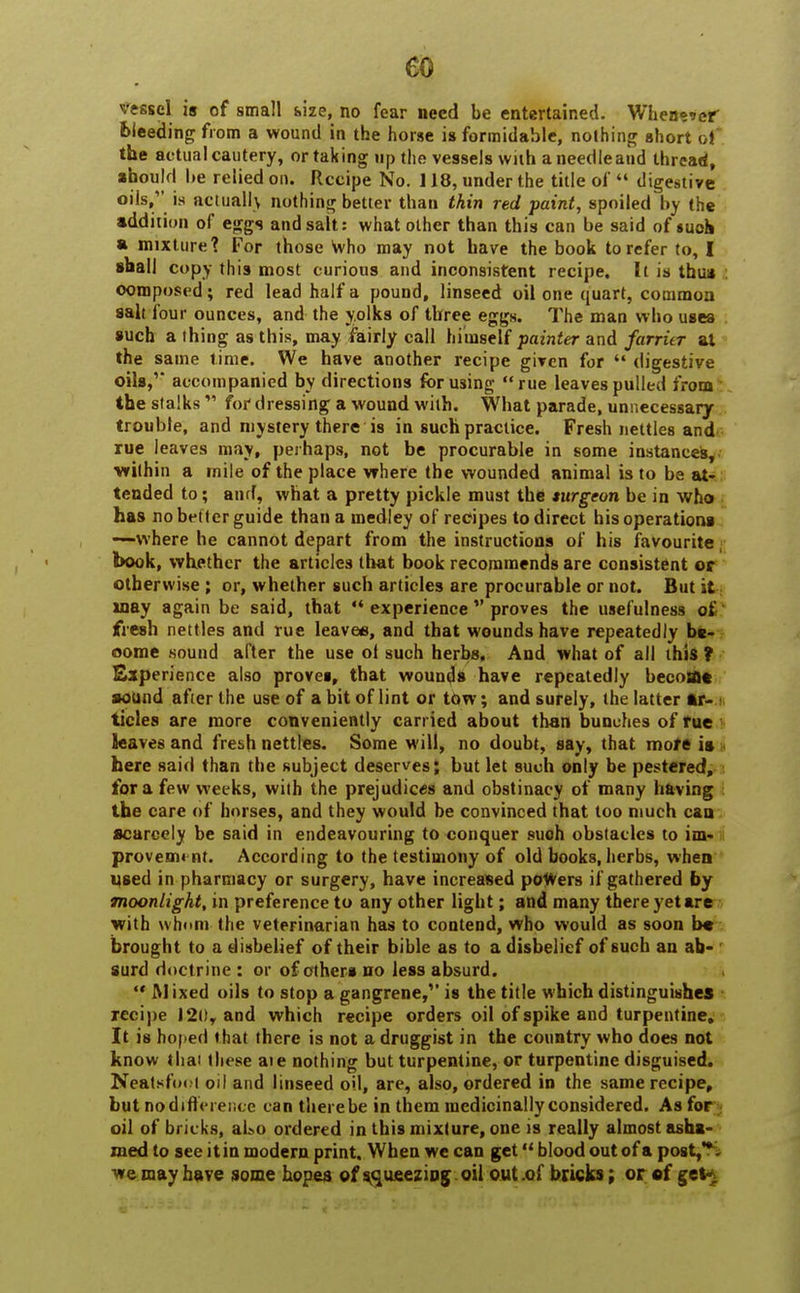 vessel is of small size, no fear need be entertained. Whenever bleeding from a wound in the horse is formidable, nothing short bi the actual cautery, or taking up the vessels with a needle and thread, should be relied on. Recipe No. 118, under the title of  digestive oils, is actually nothing better than thin red paint, spoiled by the addition of eggs and salt: what other than this can be said of such a mixture? For those who may not have the book to refer to, I shall copy this most curious and inconsistent recipe. It is thus : composed ; red lead half a pound, linseed oil one quart, common salt four ounces, and the yolks of three eggs. The man who uses such a thing as this, may fairly call himself painter and farrier at the same time. We have another recipe given for  digestive oils,' accompanied by directions for using rue leaves pulled from the stalks M for dressing a wound with. What parade, unnecessary trouble, and mystery there is in such practice. Fresh nettles and rue leaves may, perhaps, not be procurable in some instances, within a mile of the place where the wounded animal is to be at- tended to; and, what a pretty pickle must the turgeon be in who has no better guide than a medley of recipes to direct his operations -—where he cannot depart from the instructions of his favourite book, whether the articles that book recommends are consistent or otherwise; or, whether such articles are procurable or not. But it way again be said, that  experience  proves the usefulness of fresh nettles and rue leaves, and that wounds have repeatedly be- come sound after the use ot such herbs, And what of all this ? Experience also proves, that wounds have repeatedly becotfle sound after the use of a bit of lint or tow; and surely, the latter Ar- ticles are more conveniently carried about than bunches of rue leaves and fresh nettles. Some will, no doubt, say, that more is s here said than the subject deserves; but let such only be pestered, for a few weeks, with the prejudices and obstinacy of many having the care of horses, and they would be convinced that too much can scarcely be said in endeavouring to conquer such obstacles to im- i provemi nt. According to the testimony of old books, herbs, when used in pharmacy or surgery, have increased powers if gathered by moonlight, in preference to any other light; and many there yet are with whom the veterinarian has to contend, who would as soon be brought to a disbelief of their bible as to a disbelief of such an ab- surd doctrine : or of others no less absurd.  M ixed oils to stop a gangrene/' is the title which distinguishes recipe ) 20, and which recipe orders oil of spike and turpentine. It is hoped that there is not a druggist in the country who does not know thai these aie nothing but turpentine, or turpentine disguised. Neatsfoot oil and linseed oil, are, also, ordered in the same recipe, but no difference can therebe in them medicinally considered. As for oil of bricks, al>o ordered in this mixture, one is really almost asha- med to see it in modern print. When we can get *' blood out of a post,**- we may have some hopes of squeezing oil out .of bricks; or of get-.