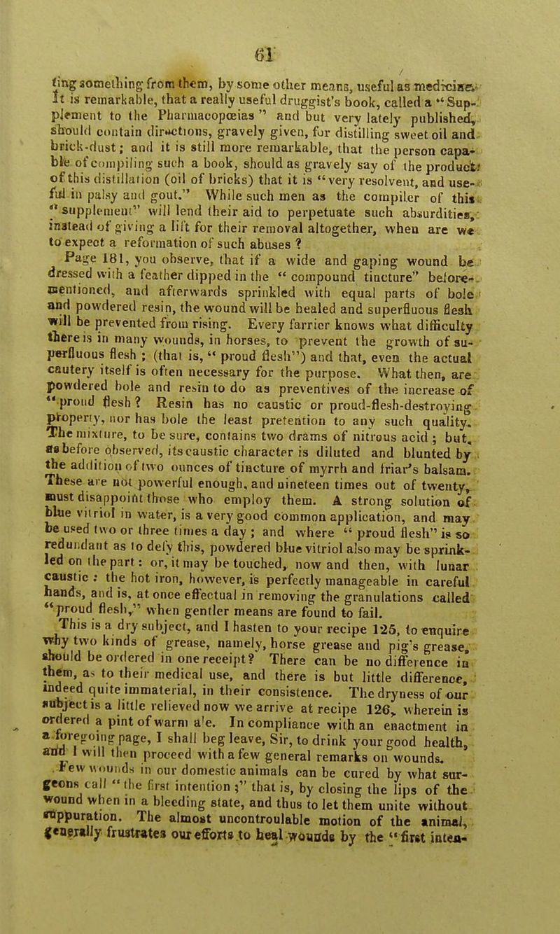 632 ting something from them, by some other means, useful as medxiirev It is remarkable, that a really useful druggist's book, called a  Sup- plement to the Pharmacopoeias  and but very lately published, should contain directions, gravely given, for distilling sweet oil and brick-dust; and it is still more remarkable, that the person capa- ble of compiling such a book, should as gravely say of the product: of this distillation (oil of bricks) that it is very resolvent, and use- ful in palsy and gout. While such men as the compiler of this  supplement1' will lend their aid to perpetuate such absurdities, instead of giving a lift for their removal altogether, when are we to expect a reformation of such abuses ? Page 181, you observe, that if a wide and gaping wound be dressed wiih a feather dipped in the  compound tincture before- Wfntidned, and afterwards sprinkled with equal parts of bole and powdered resin, the wound will be healed and superfluous flesh will be prevented from rising. Every farrier knows what difficulty there is in many wounds, in horses, to prevent the growth of su- perfluous flesh ; (thai is,  proud flesh) and that, even the actual cautery itself is often necessary for the purpose. What then, are powdered bole and resin to do as preventives of the increase of  proud flesh ? Resin has no caustic or proud-flesh-destroying properly, nor has bole the least pretention to any such quality. The mixture, to be sure, contains two drams of nitrous acid ; but. as before observed, its caustic character is diluted and blunted by the addition < f (wo ounces of tincture of myrrh and friar's balsam. These are not powerful enough, and nineteen times out of twenty, ■rust disappoint those who employ them. A strong solution of blue vitriol in water, is a very good common application, and may be used two or three times a day ; and where  proud flesh is so redundant as to defy this, powdered blue vitriol also may be sprink- led on ihe part : or, it may be touched, now and then, with lunar caustic: the hot iron, however, is perfectly manageable in careful hands, and is, at once effectual in removing the granulations called proud flesh, when gentler means are found to fail. This is a dry subject, and 1 hasten to your recipe 125, to enquire why two kinds of grease, namely, horse grease and pig's grease should be ordered in one receipt? There can be no difference in them, as to their medical use, and there is but little difference, indeed quite immaterial, in their consistence. The dryness of our subject js a little relieved now we arrive at recipe 126,. wherein is ordered a pint of warm a'e. Incompliance with an enactment in a foreooincrpage, I shall beg leave, Sir, to drink your good health, anfd I will then proceed with a few general remarks on wounds. .*ew wounds in our domestic animals can be cured by what sur- geons tall  the first intention that is, by closing the lips of the wound when in a bleeding state, and thus to let them unite without rtppuration. The almost uncontroulable motion of the animal, jeaejally frustrates our efforts to heal wounds by the first intea-