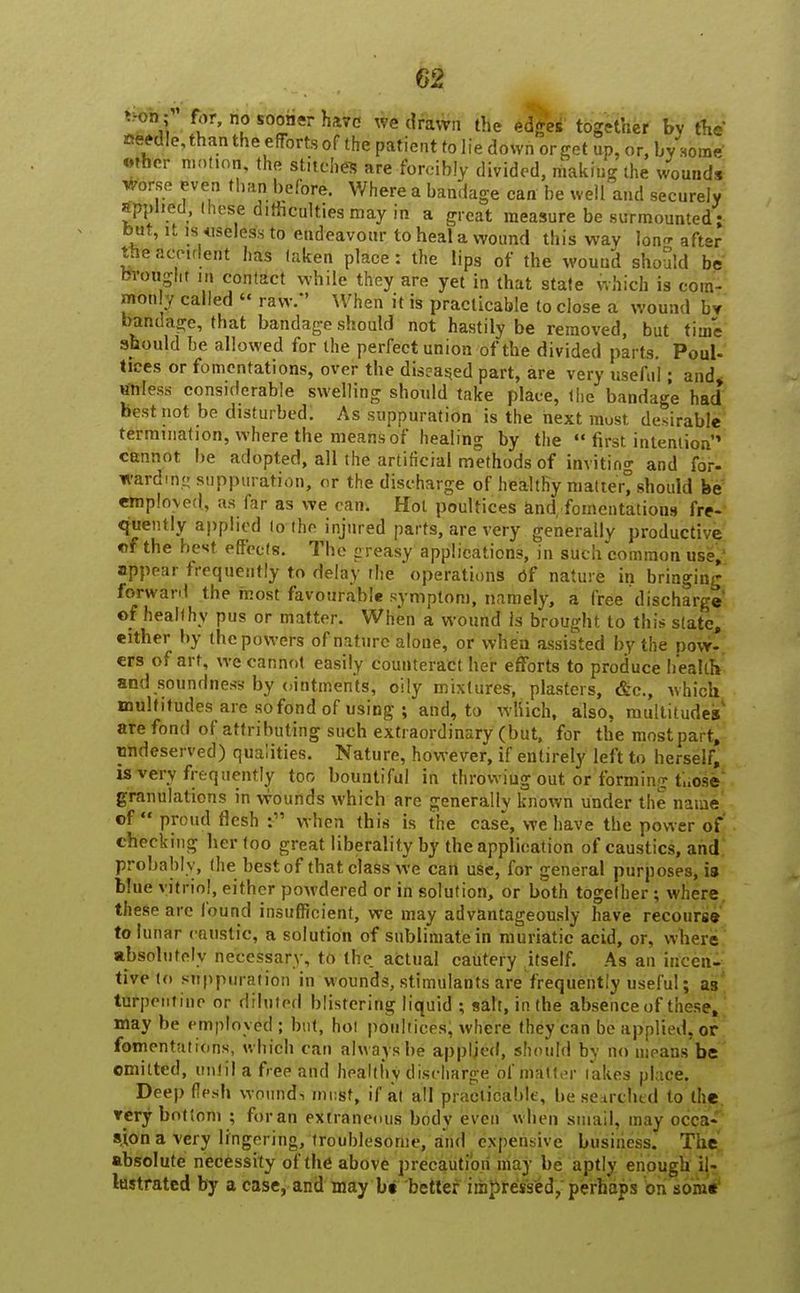 von; for, no sooner have we drawn the edges together by the aeedle, than the effortsof the patient to lie down or get up, or, by some «ther motion, the stitches are forcibly divided, making the wounds *orse even than before. Where a bandage can be well and securely applied, these difficulties may in a great measure be surmounted ; but, it is .useless to endeavour to heal a wound this way lon<r after the accident has taken place: the lips of the wound should be brought m contact while they are yet in that state which is com- monly called  raw/' When it is practicable to close a wound bv bandage, that bandage should not hastily be removed, but time should be allowed for the perfect union of the divided parts. Poul- tices or fomentations, over the diseased part, are very useful; and. unless considerable swelling should take place, the bandage had best not be disturbed. As suppuration is the next must desirable termination, where the means of healing by the  first intention' cannot be adopted, all the artificial methods of invitino- and for- warding suppuration, or the discharge of healthy matter%hould be emploved, as far as we can. Hot poultices and/fomentatious fre- quently applied to the injured parts, are very generally productive of the best effects. The greasy applications, in such common use,' appear frequently to delay the operations of nature in bringing forward the most favourable symptom, namely, a free discharge' ©f healthy pus or matter. When a wound Is brought to this state, either by the powers of nature alone, or when assisted by the pow- ers of art, we cannot easily counteract her efforts to produce health and soundness by ointments, oily mixtures, plasters, &c, which multitudes are sofond of using ; and, to wliich, also, multitudes' are fond of attributing such extraordinary (but, for the most part, undeserved) qualities. Nature, however, if entirely left to herself, is very frequently too bountiful in throwing out or forming ti.ose granulations in wounds which are generally known under the name of proud flesh :- when this is the case, we have the power of checking her too great liberality by the application of caustics, and probably, (he best of that class we can use, for general purposes, is blue vitriol, either powdered or in solution, or both together; where these are found insufficient, we may advantageously have recourse to lunar caustic, a solution of sublimate in muriatic acid, or, where absolutely necessary, to the. actual cautery itself. As an incen- tive to suppuration in wounds, stimulants are frequently useful; as turpentine or diluted blistering liquid ; salt, in the absence of these, may be employed ; but, hot poultices; where they can be applied, or fomentations, which can always be applied, should by no means be omitted, until a free and healthy discharge of matter lakes place. Deep flesh wound-, must, if at all practicable, be searched to the rery bottom ; for an extraneous body even when smail, may occa sjon a very lingering, troublesome, and expensive business. The absolute necessity of the above precaution may be aptly enough il- lustrated by a case, and may bt better impressed, perhaps on some