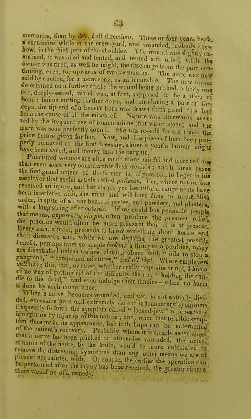 C3 memories, than by. dVy, dull directions. Three or four year* feaci. a cart-mare while m the crew-yard, was wounded, nobody knew how, in the thick part of the shoulder. The wound was sli«rhr|v ex- amined, it was oiled and tented, and tented and oiled while the owner was tired, as well he might, the discharge from the part con- tinuing, even, for upwards of twelve months. The mare was now sold by auction, for a mere song, as,an incurable. The new 0wn« determined on a further trial; the wound being probed, a body was telt, deeply-seated, which was, at first, supposed to be a niece of bone : but on cutting further down, and introducing a pair of for ceps, the tip-end of a beast's horn was drawn forth ; and this had been the cause of all the mischief. Nature was afterwards assis- ted by the frequent use of fomentations (hot water alone) and the mare was soon perfectly sound. She was re-sold for six times the price before given for her. Now, had this piece of horn been pro- perly removed at the first dressing, above a year's labour mWt Have been saved, and money into the bargain. Punctured wounds are eft en much more painful and more tediong Jhan even some very considerable flesh wounds ; and in these case, % first grand object of the farrier is, if possible, to beget in his employer that useful art.cle called patience, For, where nature ha received an injury and her simple yet beautiful arrangements have been interfered with, she must and will have time to re establish order, in spite of all our boasted pastes, and powders, and p] -sters jritfa a long string ot et ceteras. If we could but persuade rWrX that means, apparently simple, often produce the greatest relief the practice would often be more pleasant than it is at present! gvery man, almost pretends to know something about hor es and their diseases; and, while we are deriving the greatest possS aTdf si? fiT80 rt{^>M% - a^oulticn l y- are dissatisfied unless we are clattiug about with  oils to stoo a gangrene  compound mixtures, and all that. Where employers «ti have this, that, or other, whether really requisite or not, know of no way of getting rid of the difficulty than by « holding he caT iIdnJh dcV,l!j flV# ^dulge their fancies_wheng no har a is done by such compliance. When a nerve becomes wounded, and yet, is not actually div^ frequently follow : the symptom called « locked-jW is repeatedly tlntT \IDJUrieS' °f thU atUre ? and' terribleS torn does make its appearance, but little hope can be entertained tnat a nerve has been pricked or otherwise wounded the actual teZZ£trVC'hyt)l< kniV'0U,d be m°re -InJat d t removethe distressing symptoms than any other means we are at KrfSitedsate- 0iu°T^the^ar,iertheTOtioTci ^mm$$$?: ™tbe