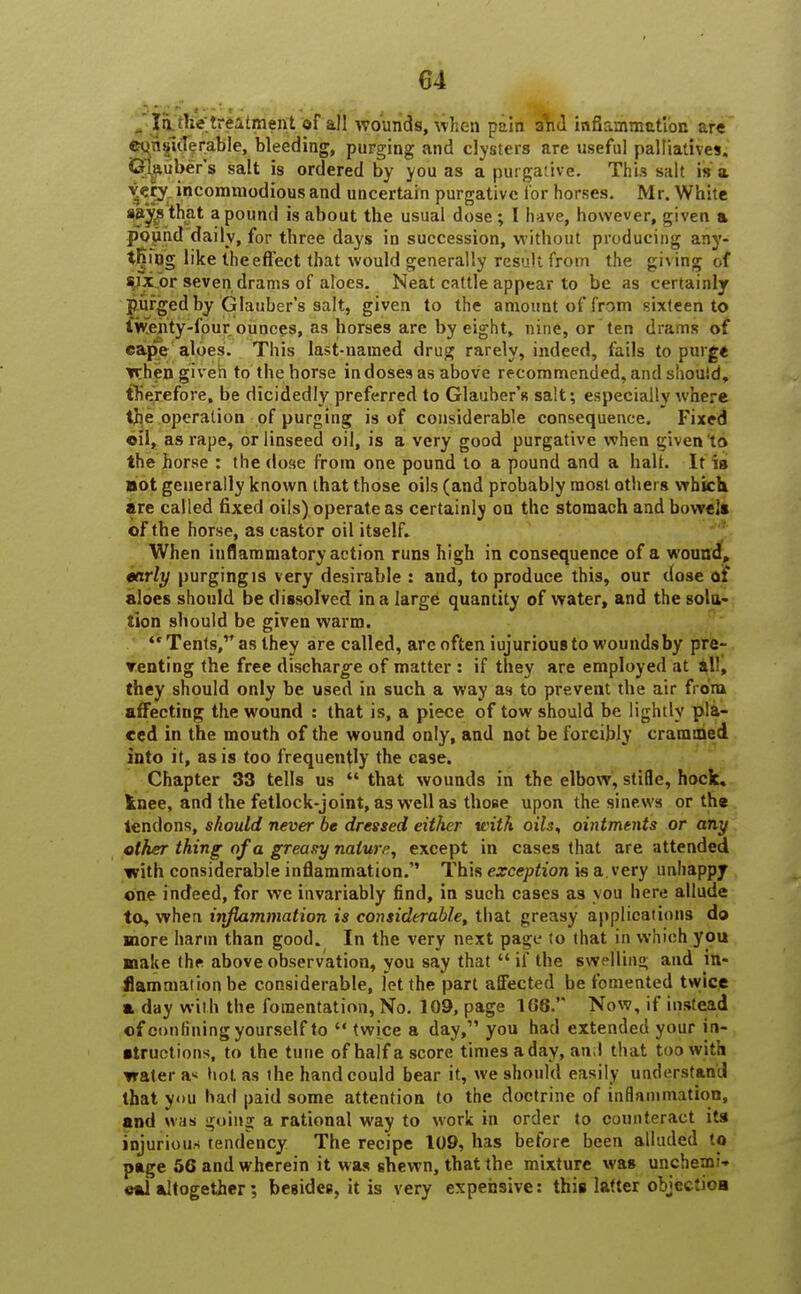 _ Id the treatment of all wounds, when pain ahd inflammation are eqns'iiTerable, bleeding, purging and clysters are useful palliatives. Glauber's salt is ordered by you as a purgative. Th'13 salt is a v?ry incommodious and uncertain purgative for horses. Mr. White aitys that a pound is about the usual dose ; I have, however, given a Pound daily, for three days in succession, without producing any- thing like theeflect that would generally result from the giving of s,ixor seven drams of aloes. Neat cattle appear to be as certainly purged by Glauber's salt, given to the amount of from sixteen to twenty-four ounces, as horses are by eight, nine, or ten drams of cape aloes. This last-named drug rarely, indeed, fails to purge when given to the horse in doses as above recommended, and should, therefore, be dicidedly preferred to Glauber's salt; especially where the operation of purging is of considerable consequence. Fixed oil, as rape, or linseed oil, is a very good purgative when given 'to the horse : the dose from one pound to a pound and a halt. It is not generally known that those oils (and probably most others which are called fixed oils) operate as certainly on the stomach and bowel* of the horse, as castor oil itself. When inflammatory action runs high in consequence of a wound, early purging is very desirable : and, to produce this, our dose of aloes should be dissolved in a large quantity of water, and the solu- tion should be given warm. Tents, as they are called, are often iujurious to wounds by pre- renting the free discharge of matter : if they are employed at all, they should only be used in such a way as to prevent the air from affecting the wound : that is, a piece of tow should be lightly pla- ced in the mouth of the wound only, and not be forcibly crammed into it, as is too frequently the case. Chapter 33 tells us  that wounds in the elbow, stifle, hock, inee, and the fetlock-joint, as well as those upon the sinews or the tendons, should never be dressed either with oils, ointments or any other thing of a greasy nature, except in cases that are attended tvith considerable inflammation. This exception is a. very unhappy one indeed, for we invariably find, in such cases as you here allude to, when inflammation is considerable, that greasy applications do more harm than good. In the very next page to that in which you make the above observation, you say that  if the swelling and in- flammation be considerable, let the part affected be fomented twice a day with the fomentation, No. 109, page 166. Now, if instead of confining yourself to  twice a day, you had extended your in- ductions, to the tune ofhaffascore times a day, and that too with water a* hot as the hand could bear it, we should easily understand that you had paid some attention to the doctrine of inflammation, and was going a rational way to work in order to counteract its injurious tendency The recipe 109, has before been alluded to page 56 and wherein it was shewn, that the mixture was unchemi* «ftl altogether; besides, it is very expensive: this latter objection