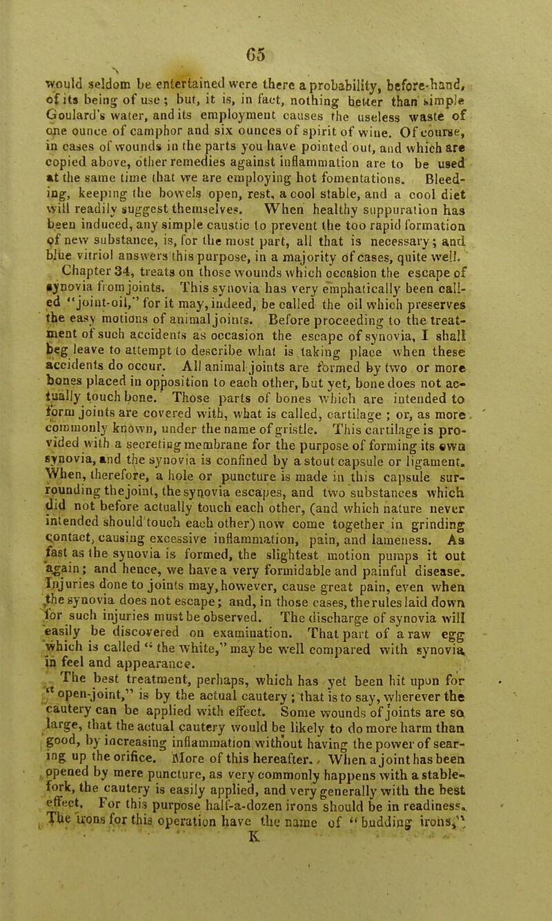 G5 ■ would seldom be entertained were there a probability, before-hand, of its being of use; but, it is, in fact, nothing better than simple Goulard's water, and its employment causes the useless waste of one ounce of camphor and six ounces of spirit of wine. Of course, in cases of wounds in the parts you have pointed out, and which are copied above, other remedies against inflammation are to be used at the same time that we are employing hot fomentations. Bleed- ing, keeping the bowels open, rest, a cool stable, and a cool diet will readily suggest themselves. When healthy suppuration has been induced, any simple caustic to prevent the too rapid formation of new substance, is, for the most part, all that is necessary; and blue vitriol answers this purpose, in a majority of cases, quite well. Chapter 34, treats on those wounds which occasion the escape of •ynovia from joints. This synovia has very emphatically been call- ed joint-oil,*'for it may, indeed, be called the oil which preserves the easy motions of animal joints. Before proceeding to the treat- ment of such accidents as occasion the escape of synovia, I shall beg leave to attempt to describe what is taking place when these accidents do occur. All animal joints are formed by two or more bonss placed in opposition to each other, but yet, bone does not ac- tually touch bone.' Those parts of bones which are intended to form joints are covered with, what is called, cartilage ; or, as more commonly known, under the name of gristle. This cartilage is pro- vided with a secreticg membrane for the purpose of forming its ewa synovia, and the synovia is confined by a stout capsule or ligament. When, therefore, a hole or puncture is made in this capsule sur- rounding the joint, the synovia escapes, and two substances which did not before actually touch each other, (and which nature never intended should touch each other) now come together in grinding qontact, causing excessive inflammation, pain, and lameness. As fast as the synovia is formed, the slightest motion pumps it out again; and hence, we have a very formidable and painful disease. Injuries done to joints may,however, cause great pain, even when the synovia does not escape; and, in those cases, the rules laid down for such injuries must be observed. The discharge of synovia will easily be discovered on examination. That part of a raw egg which is called «* the white, may be well compared with synovia, in feel and appearance. The best treatment, perhaps, which has yet been hit upon for £ open-joint, is by the actual cautery ; that is to say, wherever the cautery can be applied with effect. Some wounds of joints are sa large, that the actual cautery would be likely to do more harm than good, by increasing inflammation without having the power of sear- ing up the orifice. itfore of this hereafter., When a joint has been opened by mere puncture, as very commonly happens with a stable- fork, the cautery is easily applied, and very generally with the best effect. For this purpose hall'-a-dozen irons should be in readines5» The irons for this operation have the name of  budding irons,'4, - *■ K