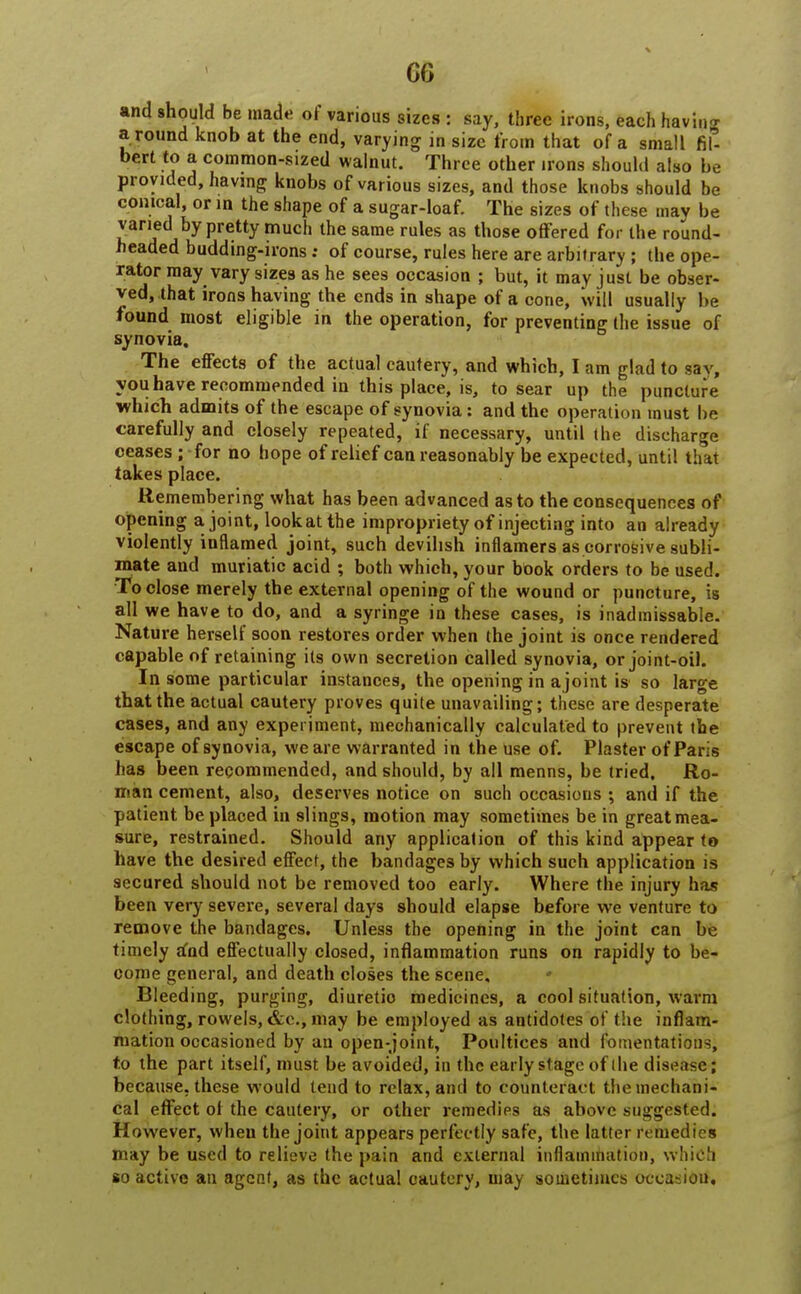 CO and should be made of various sizes : say, three irons, each having a round knob at the end, varying in size from that of a small hf- bert to a common-sized walnut. Three other irons should also be provided, having knobs of various sizes, and those knobs should be conical, or in the shape of a sugar-loaf. The sizes of these may be varied by pretty much the same rules as those offered for the round- headed budding-irons: of course, rules here are arbitrary ; the ope- rator may vary sizes as he sees occasion ; but, it may just be obser- ved, that irons having the ends in shape of a cone, will usually be found most eligible in the operation, for preventing the issue of synovia. The effects of the actual cautery, and which, I am glad to sav, you have recommended in this place, is, to sear up the puncture which admits of the escape of synovia: and the operation must be carefully and closely repeated, if necessary, until the discharge ceases ; for no hope of relief can reasonably be expected, until that takes place. Remembering what has been advanced as to the consequences of opening a joint, lookatthe impropriety of injecting into an already violently inflamed joint, such devilish inflamers as corrosive subli- mate and muriatic acid ; both which, your book orders to be used. To close merely the external opening of the wound or puncture, is all we have to do, and a syringe in these cases, is inadmissable. Nature herself soon restores order when the joint is once rendered capable of retaining its own secretion called synovia, or joint-oil. In some particular instances, the opening in ajoint is so large that the actual cautery proves quite unavailing; these are desperate cases, and any experiment, mechanically calculated to prevent the escape of synovia, we are warranted in the use of. Plaster of Paris has been recommended, and should, by all menns, be tried, Ro- man cement, also, deserves notice on such occasions ; and if the patient be placed in slings, motion may sometimes be in great mea- sure, restrained. Should any application of this kind appear to have the desired effect, the bandages by which such application is secured should not be removed too early. Where the injury has been very severe, several days should elapse before we venture to remove the bandages. Unless the opening in the joint can be timely and effectually closed, inflammation runs on rapidly to be- come general, and death closes the scene. Bleeding, purging, diuretic medicines, a cool situation, warm clothing, rowels, &c, may be employed as antidotes of the inflam- mation occasioned by an open-joint, Poultices and fomentations, to the part itself, must be avoided, in the early stage of the disease; because, these would tend to relax, and to counteract the mechani- cal effect ol the cautery, or other remedies as above suggested. However, wheu the joint appears perfectly safe, the latter remedies may be used to relieve the pain and external inflammation, which so active an agent, as the actual cautery, may sometimes occasion.
