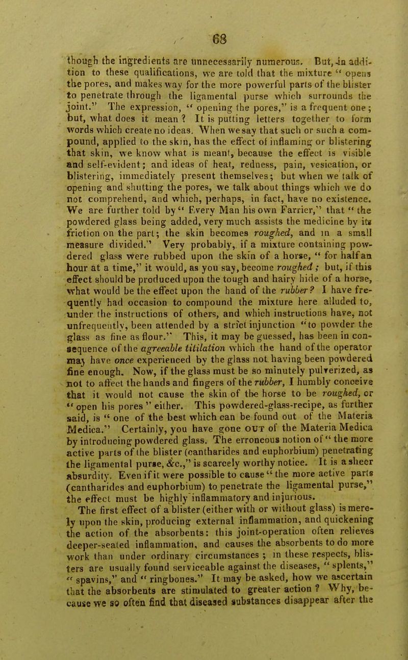 though the ingredients are unnecessarily numerous. But,-in addi- tion to these qualifications, we are told that the mixture  opens the pores, and makes way for the more powerful parts of the blister to penetrate through the ligamental purse which surrounds the joint. The expression,  opening the pores, is a frequent one; but, what does it mean ? It is putting letters together to form words which create no ideas. When we say that such or such a com- pound, applied to the skin, has the effect of inflaming or blistering that skin, we know what is meant, because the effect is visible and self-evident; and ideas of heat, redness, pain, vesication, or blistering, immediately present themselves; but when we talk of opening and shutting the pores, we talk about things which we do not comprehend, and which, perhaps, in fact, have no existence. We are further told by Every Man his own Farrier,1 that  the powdered glass being added, very much assists the medicine by its friction on the part; the skin becomes roughed, and in a small measure divided.'' Very probably, if a mixture containing pow- dered glass were rubbed upon the skin of a horse,  for half an hour at a time, it would, as you say, become roughed ; but, if this effect should be produced upon the tough and hairy hide of a horse, what would be the effect upon the hand of the rubber ? I have fre- quently had occasion to compound the mixture here alluded to, under the instructions of others, and which instructions have, not infrequently, been attended by a strict injunction to powder the glass as fine as flour. This, it may be guessed, has been in con- aequence of t he agreeable titilation which the hand of the operator ma) have once experienced by the glass not. having been powdered fine enough. Now, if the glass must be so minutely pulverized, as mot to affect the hands and fingers of the rubber, I humbly conceive that it would not cause the skin of the horse to be roughed, or «' open his pores  either. This powdered-glass-recipe, as further said, is  one of the best which can be found out of the Materia Medica. Certainly, you have gone out of the Materia Medica by introducing powdered glass. The erroneous notion of the more active parts of the blister (cantharides and euphorbium) penetrating the ligamental purse, &c, is scarcely worthy notice. It is a sheer absurdity. Even if it were possible to cause  the more active parts (cantharides and euphorbium) to penetrate the ligamental purse, the effect must be highly-inflammatory and injurious. The first effect of a blister (either with or without glass) is mere- ly upon the skin, producing external inflammation, and quickening the action of the absorbents: this joint-operation often relieves deeper-seated inflammation, and causes the absorbents to do more work than under ordinary circumstances ; in these respects, blis- ters are usually found serviceable against the diseases,  splents,  spavins, and  ringbones. It may be asked, how we ascertain that the absorbents are stimulated to greater action ? Why, be- cause we so often find that diseased substances disappear after the