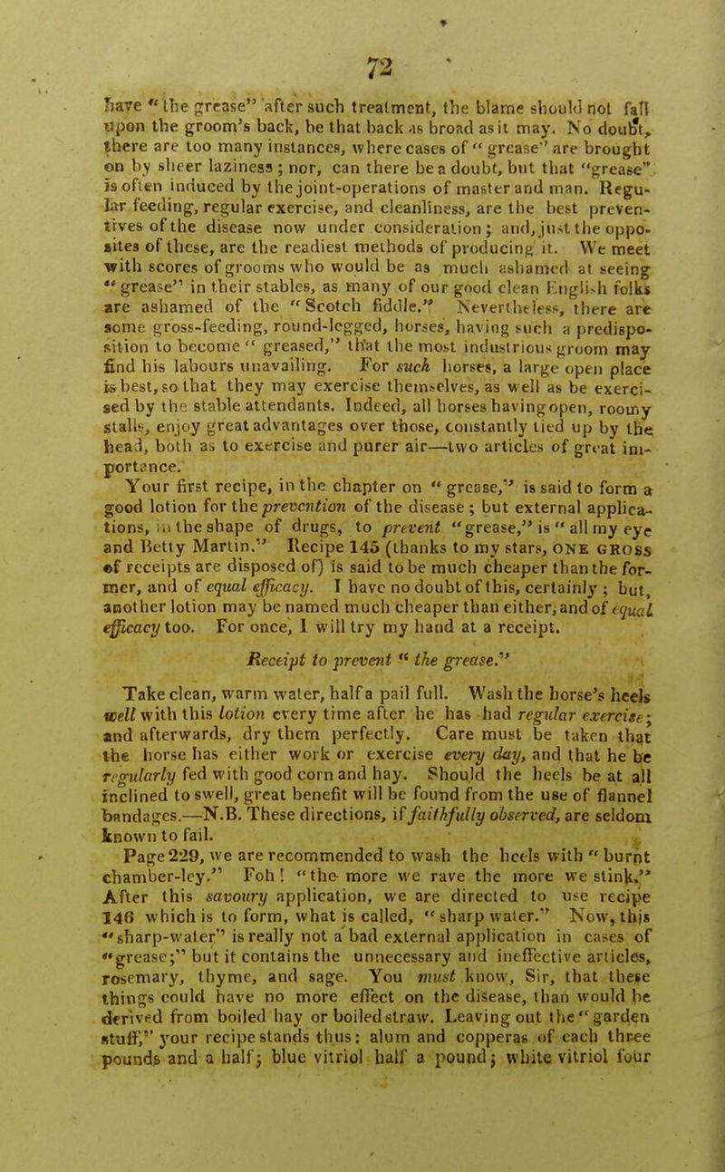 have  the grease after such treatment, the blame should not fall upon the groom's back, be that back as broad as it may. No dour?!,, there are too many instances, where cases of  grease are brought on by sheer laziness ; nor, can there be a doubt, but that grease is often induced by the joint-operations of master and man. Regu- lar feeding, regular exercise, and cleanliness, are the best preven- tives of the disease now under consideration; and, just the oppo- sites of these, are the readiest methods of producing it . We meet with scores of grooms who would be as much ashamed at seeing grease in their stables, as many of our good clean English folks are ashamed of the Scotch fiddle. Nevertheless, there are some gross-feeding, round-legged, horses, having such a predispo- sition to become  greased, that the most industrious groom may find his labours unavailing. For such horses, a large open place is best, so that they may exercise themselves, as well as be exerci- sed by tho stable attendants. Indeed, all horses havingopen, roomy stalls, enjoy great advantages over those, constantly lied up by the heai, both as to exercise and purer air—two articles of great im- portance. Your first recipe, in the chapter on  grease/' is said to form a good lotion for the prevention of the disease; but external applica- tions, in the shape of drugs, to prevent grease, is  all my eye and Iktty Martin. Recipe 145 (thanks to my stars, one gross ©f receipts are disposed of) is said to be much cheaper than the for- mer, and of equal efficacy. I have no doubt of this, certainly ; but, anot her lotion may be named much cheaper than either, and of equal efficacy too. For once, 1 will try my hand at a receipt. Receipt to prevent n the grease. Take clean, warm water, half a pail full. Wash the horse's heels well with this lotion every time after he has had regular exercise; and afterwards, dry them perfectly. Care must be taken that the horse has either work or exercise every day, and that he be regularly fed with good corn and hay. Should the heels beat all inclined to swell, great benefit will be found from the use of flannel bandages.—N.B. These directions, if faithfully observed, are seldom known to fail. Page229, we are recommended to wash the heels with  burnt chamber-ley.'1 Foh ! the-more we rave the more we stink. After this savoury application, we are directed to use recipe 146 which is to form, what is called,  sharp water/' Now, this sharp-water''is really not a bad external application in cases of grease; but it contains the unnecessary and ineffective articles, rosemary, thyme, and sage. You must know, Sir, that these things could have no more effect on the disease, than would be derived from boiled hay or boiled straw. Leaving out the garden stuff,'' your recipe stands thus: alum and copperas of each three pounds and a half; blue vitriol hall* a pound; white vitriol four