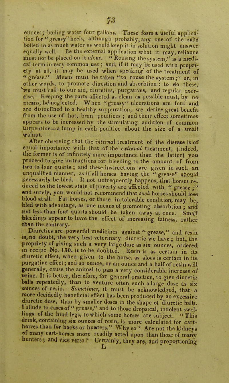 ounces; boiling water four gallons. These form a useful applica- tion forgreasyheels, although probably,any one of the sails boiled in as much water as would keep it in solution might answer equally well. Be the external application what it may, reliance must not be placed on it alone. « Rousing the system/' is a medi- cal term in very common use; and, if it may be used with propri- ety at all, it may be used when speaking* of the treatment of *' grease. Means must be taken  to rouse the system ; or, in other words, to promote digestion and absorbtion : to do these, Ve must call to our aid, diuretics, purgatives, and regular exer- cise. Keeping the parts affected as clean ai possible must, by no mein«, bet neglected. When greasy ulcerations are foul and are disinclined to a healthy suppuration, we derive great benefit from the use of hot, bran poultices ; and their effect sometimes appears to be increased by the stimulating addition of common turpentine—a lump in each poultice about the size of a small walnut. A'fter observing that the internal treatment of the disease is of equal importance with that of the external treatment, (indeed, the former is of infinitely more importance than the latter) you proceed to give instructions for bleeding to the amount of from two to four quarts ; and these instructions are given in such an unqualified manner, as if all horses having the  grease shei?jd necessarily be bled. It not unfrequently happens, that horses, re- duced to the lowest stale of poverty are affected with grease-5* and surely, you would not recommend that such horses should lose blood at all. Fat horses, or those in tolerable condition, may be, bled with advantage, as one means of promoting absorbtion ; and not less than four quarts should be taken away at once. Smajl bleedings appear to have the effect of increasing fatness, rather than the contrary. Diuretics are powerful medicines against  grease, and resin i»,no doubt, the very best veterinary diuretic we have; but, the propriety of giving such a very large dose as six ounces, ordered in recipe Np. 150, is to be doubted. Resin is as certain in its diuretic effect, when given to the horse, as aloes is certain in its purgative effect; and an ounce, or an ounce and a half of resin will generally, cause the animal to pass a very considerable increase of urine. It is belter, therefore, for general practice, to give diuretic balls repeatedly, than to venture often such a large dose £s six ounces of resin. Sometimes, it must be acknowledged, that a more decidedly beneficial effect has been produced by an excessive diuretic dose, than by smaller doses in the shape of diuretic balls. I allude to casesof  grease, and to those dropsical, indolent swel- lings of the hind legs, to which some horses are subject. This drink, containing six ounces of resin, is more calculated for cart- horees than for hacks or hunters.' Why so ? Are not the Sidneys of many cart-horses more readily acted upon than those of many hunters; and vice versa ? Certainly, they are, and proportioning fi