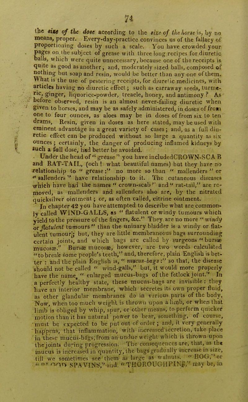 the site of the dote according to the tize of the hone is, by no means, proper. Every-day-practice convinces us of the fallacy of proportioning doses by such a scale. You have crowded your pages on i he subject of grease with three long recipes for diuretic balls, which were quite unnecessary, because one of the receipts is quite as good as another, and, moderately .sized balls, composed of nothing but soap and resin, would be better than any one of them. What is the use of pestering receipts, for diure'ic medicines, with articles having no diuretic effect; such as carraway seeds, turme- ric, ginger, liquorice-powder, treacle, honey, and antimony ? As before observed, resin is an almost never-failing diuretic when given to horses, and may be as safely administered, in doses of froai one to four ounces, as aloes may be in doses of from six to ten drams, Resin, giveu in doses as here stated, may be used with eminent advantage in a great variety of cases; and, as a full diu- retic effect can be produced without so large a quantity as six ounces; certainly, the. danger of producing inflamed kidneys by *uch a full dose, had better be avoided. ■ Under the head of  grease  you have includedCROWN-SCA B and RAT-TAIL, (och ! what beautiful names) but they have no relationship to  grease: no more so than  mallenders  or  sallenders have relationship to it. The cutaneous diseases -which have had the names  crown-scab1' and rat-tail, are re- moved, as mallenders and sallenders also are, by the nitrated quicksilver ointment; or, as often called, citrine ointment. In chapter 42 you have attempted to describe what are common- ly called WIND-GALLS, as  flatulent or windy tumours which yield to the pressure of the fingers, &c. They are no more V windy or flatulent tumours than the uninary bladder is a windy or flat- ulent tumour-; but, they are little membraneous bags surrounding certain joints, and which bags are called by surgeons  bursae mucosa?. Bursa mucosae, however, arc two words calculated tobreak some people's teeth, and, therefore, plain English is bet- ter : and the plain English is,  mucus-bags : so that, the disease should not be called  wind-galls, but, it would more properly have the name,  enlarged mucus-bags of the fetlock joint. In a perfectly healthy state, these mucus-bags are invisible: they have an interior membrane, which secretes its own proper fluid, as other glandular membranes do in various parts of the body. Now, when too much weighl is thrown upon a limb, or when that limb is obliged by whip, spur, or other means, to perform quicker motion than it has natural power to bear, something-, of course, must be expected to be put out of order; and, it very generally happens, that inflammation, with increased secretion, take place in these mucus-brigs;from an undue weighl which is thrown upon the joints during progression. The consequences are, that, as the mucus is increased in quantity, the bags gradually increase in size, till we sometimes see them as large as walnuts. BOG, or « Pr onn SPAVINS, and Ct THOROUGH PI Ng, may be, in