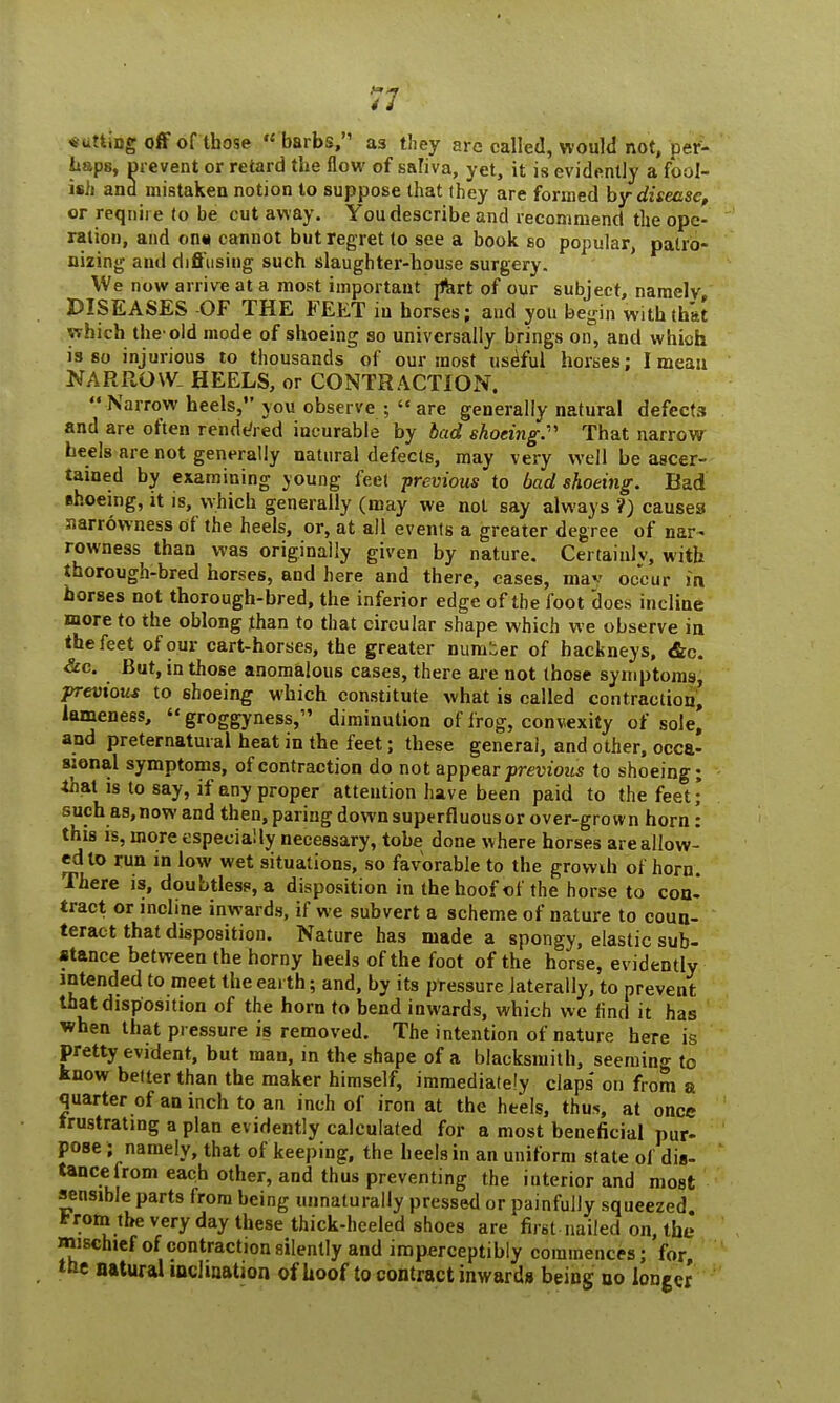 cutting off of those « barbs, as they are called, would not, per- haps, prevent or retard the flow of saliva, yet, it is evidently a fool- ish and mistaken notion to suppose that they are formed by disease, or require to be cut away. You describe and recommend the ope- ration, and on* cannot but regret to see a book so popular, patro- nizing and diffusing such slaughter-house surgery. We now arrive at a most important rfert of our subject, namely DISEASES -OF THE FEET in horses; and you begin with that which the-old mode of shoeing so universally brings on, and which is so injurious to thousands of our most useful horses; I mean NARROW. HEELS, or CONTRACTION.  Narrow heels, you observe ;  are generally natural defects and are often rendered incurable by bad shoeing.''' That narrow heels are not generally natural defects, may very well be ascer- tained by examining young feet previous to bad shoeing. Bad shoeing, it is, which generally (may we not say always ?) causes narrowness of the heels, or, at all events a greater degree of nar- rowness than was originally given by nature. Certainlv, with thorough-bred horses, and here and there, cases, mav occur in horses not thorough-bred, the inferior edge of the foot does incline more to the oblong than to that circular shape which we observe in the feet of our cart-horses, the greater numier of hackneys, &c. &c. But, in those anomalous cases, there are not those symptoms, previous to shoeing which constitute what is called contraction, lameness,  groggyness, diminution of frog, convexity of sole* and preternatural heat in the feet; these general, and other, occa- sional symptoms, of contraction do not appear previous to shoeing; that is to say, if any proper attention have been paid to the feet; such as,now and then, paring down superfluous or over-grown horn: this is, more especially necessary, tobe done where horses are allow- ed to run in low wet situations, so favorable to the growih of horn. There is, doubtless, a disposition in the hoof of the horse to con- tract or incline inwards, if we subvert a scheme of nature to coun- teract that disposition. Nature has made a spongy, elastic sub- stance between the horny heels of the foot of the horse, evidently intended to meet the earth; and, by its pressure laterally, to prevent that disposition of the horn to bend inwards, which we find it has when that pressure is removed. The intention of nature here is pretty evident, but man, in the shape of a blacksmith, seeming to know better than the maker himself, immediately claps' on from a quarter of an inch to an inch of iron at the heels, thus, at once frustrating a plan evidently calculated for a most beneficial pur- pose ; namely, that of keeping, the heels in an uniform state of dis- tance from each other, and thus preventing the interior and most sensible parts from being unnaturally pressed or painfully squeezed from the very day these thick-heeled shoes are first nailed on, the mischief of contraction silently and imperceptibly commences; for, the natural inclination of hoof to contract inwards being no longer