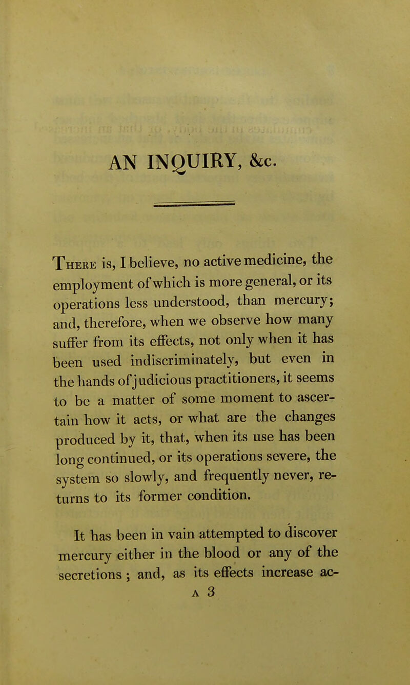 AN INQUIRY, &c. There is, I believe, no active medicine, the employment of which is more general, or its operations less understood, than mercury; and, therefore, when we observe how many suffer from its effects, not only when it has been used indiscriminately, but even in the hands of judicious practitioners, it seems to be a matter of some moment to ascer- tain how it acts, or what are the changes produced by it, that, when its use has been long continued, or its operations severe, the system so slowly, and frequently never, re- turns to its former condition. It has been in vain attempted to discover mercury either in the blood or any of the secretions; and, as its effects increase ac-