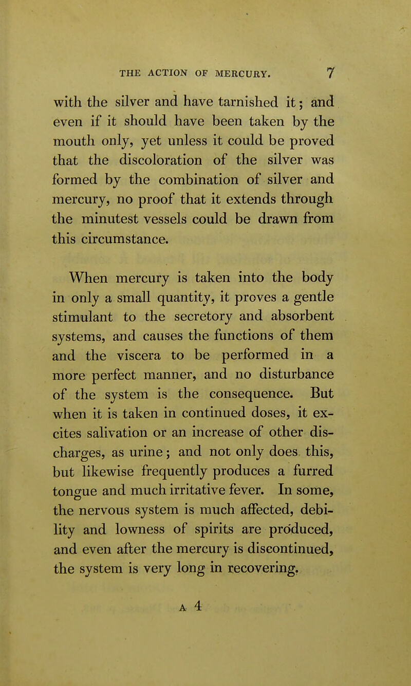 with the silver and have tarnished it; and even if it should have been taken by the mouth only, yet unless it could be proved that the discoloration of the silver was formed by the combination of silver and mercury, no proof that it extends through the minutest vessels could be drawn from this circumstance. When mercury is taken into the body in only a small quantity, it proves a gentle stimulant to the secretory and absorbent systems, and causes the functions of them and the viscera to be performed in a more perfect manner, and no disturbance of the system is the consequence. But when it is taken in continued doses, it ex- cites salivation or an increase of other dis- charges, as urine; and not only does this, but likewise frequently produces a furred tongue and much irritative fever. In some, the nervous system is much affected, debi- lity and lowness of spirits are produced, and even after the mercury is discontinued, the system is very long in recovering.