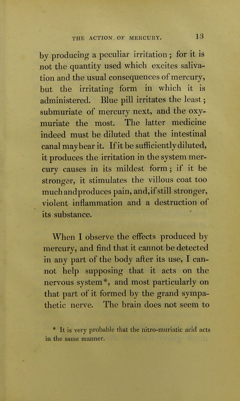 by producing a peculiar irritation ; for it is not the quantity used which excites saliva- tion and the usual consequences of mercury, but the irritating form in which it is administered. Blue pill irritates the least; submuriate of mercury next, and the oxy- muriate the most. The latter medicine indeed must be diluted that the intestinal canal may bear it. If it be sufficiently diluted, it produces the irritation in the system mer- cury causes in its mildest form; if it be stronger, it stimulates the villous coat too muchandproduces pain, and,if still stronger, violent inflammation and a destruction of its substance. When I observe the effects produced by mercury, and find that it cannot be detected in any part of the body after its use, I can- not help supposing that it acts on the nervous system*, and most particularly on that part of it formed by the grand sympa- thetic nerve. The brain does not seem to * It is very probable that the nitro-muriatic acid acts in the same manner.