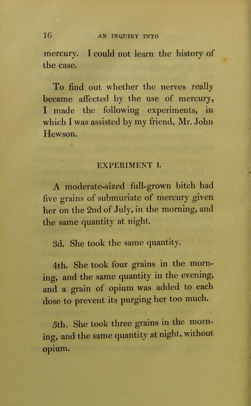 mercury. I could not learn the history of the case. To find out whether the nerves really became affected by the use of mercury, I made the following experiments, in which I was assisted by my friend, Mr. John Hewson. EXPERIMENT I. A moderate-sized full-grown bitch had five grains of submuriate of mercury given her on the 2nd of July, in the morning, and the same quantity at night. 3d. She took the same quantity. 4th. She took four grains in the morn- ing, and the same quantity in the evening, and a grain of opium was added to each dose to prevent its purging her too much. 5th. She took three grains in the morn- ing, and the same quantity at night, without opium.