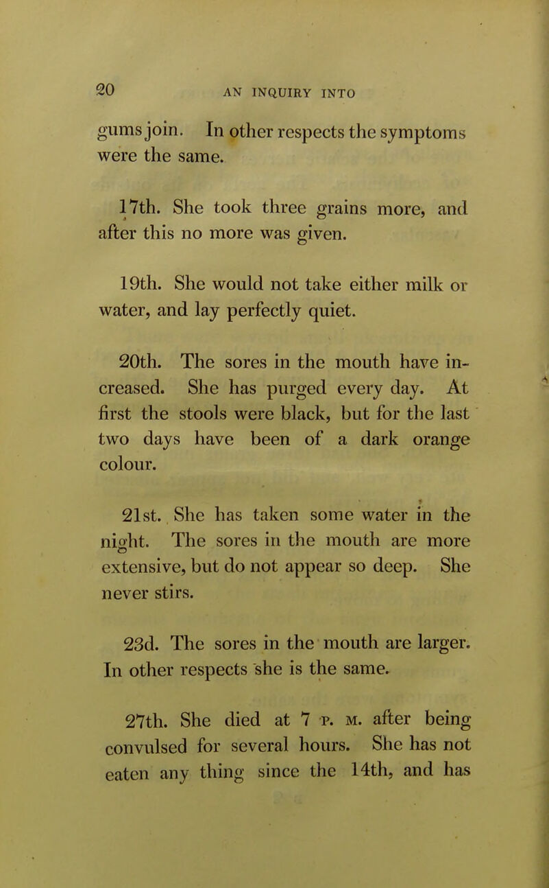 gums join. In other respects the symptoms were the same. 17th. She took three grains more, and after this no more was given. 19th. She would not take either milk or water, and lay perfectly quiet. 20th. The sores in the mouth have in- creased. She has purged every day. At first the stools were black, but for the last two days have been of a dark orange colour. ♦ 21st. She has taken some water in the nioht. The sores in the mouth are more extensive, but do not appear so deep. She never stirs. 23d. The sores in the mouth are larger. In other respects she is the same. 27th. She died at 7 p. m. after being convulsed for several hours. She has not eaten any thing since the 14th, and has