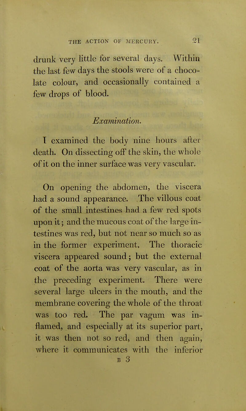 drunk very little for several days. Within the last few days the stools were of a choco- late colour, and occasionally contained a few drops of blood. Examination. T examined the body nine hours after death. On dissecting off the skin, the whole of it on the inner surface was very vascular. On opening the abdomen, the viscera had a sound appearance. The villous coat of the small intestines had a few red spots upon it; and the mucous coat of the large in- testines was red, but not near so much so as in the former experiment. The thoracic viscera appeared sound; but the external coat of the aorta was very vascular, as in the preceding experiment. There were several large ulcers in the mouth, and the membrane covering the whole of the throat was too red. The par vagum was in- flamed, and especially at its superior part, it was then not so red, and then again, where it communicates with the inferior b 3