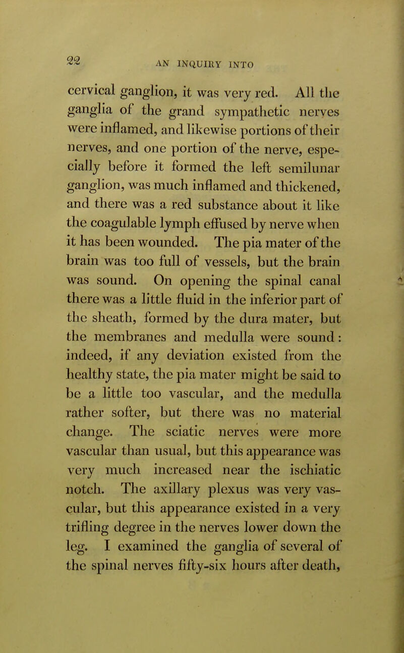 cervical ganglion, it was very red. All the ganglia of the grand sympathetic nerves were inflamed, and likewise portions of their nerves, and one portion of the nerve, espe- cially before it formed the left semilunar ganglion, was much inflamed and thickened, and there was a red substance about it like the coagulable lymph effused by nerve when it has been wounded. The pia mater of the brain was too full of vessels, but the brain was sound. On opening the spinal canal there was a little fluid in the inferior part of the sheath, formed by the dura mater, but the membranes and medulla were sound: indeed, if any deviation existed from the healthy state, the pia mater might be said to be a little too vascular, and the medulla rather softer, but there was no material change. The sciatic nerves were more vascular than usual, but this appearance was very much increased near the ischiatic notch. The axillary plexus was very vas- cular, but this appearance existed in a very trifling degree in the nerves lower down the leg. I examined the ganglia of several of the spinal nerves fifty-six hours after death,