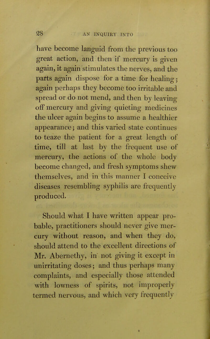 have become languid from the previous too great action, and then if mercury is given again, it again stimulates the nerves, and the parts again dispose for a time for healing; again perhaps they become too irritable and spread or do not mend, and then by leaving off mercury and giving quieting medicines the ulcer again begins to assume a healthier appearance; and this varied state continues to teaze the patient for a great length of time, till at last by the frequent use of mercury, the actions of the whole body become changed, and fresh symptoms shew themselves, and in this manner I conceive diseases resembling syphilis are frequently produced. Should what I have written appear pro- bable, practitioners should never give mer- cury without reason, and when they do, should attend to the excellent directions of Mr. Abernethy, in not giving it except in unirritating doses; and thus perhaps many complaints, and especially those attended with lowness of spirits, not improperly termed nervous, and which very frequently