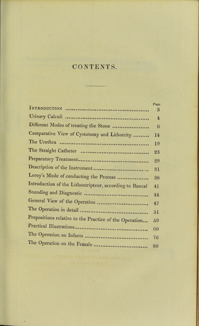 CONTENTS. Page Introduction , , 3 Urinary Calculi 4 Different Modes of treating the Stone 6 Comparative View of Cystotomy and Lithotrity 14, The Urethra jg The Straight Catheter 23 Preparatory Treatment 29 Description of the Instrument 31 Leroy's Mode of conducting the Process 38 Introduction of the Lithontripteur, according to Bancal 41 Sounding and Diagnostic 44, General View of the Operation 47 The Operation in detail Propositions relative to the Practice of the Operation... 69 Practical Illustrations qq The Operation on Infants The Operation on the Female on