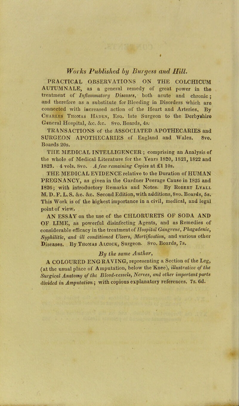 Works Published by Burgess and Hill. PRACTICAL OBSERVATIONS ON THE COLCHICUM AUTUMNALE, as a general remedy of great power in the treatment of Inflammatory Diseases, both acute and chronic; and therefore as a substitute for Bleeding in Disorders which are connected with increased action of the Heart and Arteries, By Charles Thomas Haden, Esq. late Surgeon to the Derbyshire General Hospital, &c. &c. Svo. Boards, 4s.< TRANSACTIONS of the ASSOCIATED APOTHECARIES and SURGEON APOTHECARIES of England and Wales. 8vo. Boards 20s. THE MEDICAL INTELLIGENCER ; comprising an Analysis of the whole of Medical Literature for the Years 1820, 1821, 1822 and 1823. 4 vols. 8vo. A few remaining Copies at £1 10s. THE MEDICAL EVIDENCE relative to the Duration of HUMAN PREGNANCY, as given in the Gardner Peerage Cause in 1825 and 1826; with introductory Remarks and Notes. By Robert Lyall M. D. F. L. S. &c. &c. Second Edition, with additions, 8vo. Boards, 5s. This Work is of the highest importance in a civil, medical, and legal point of view. AN ESSAY on the use of the CHLORURETS OF SODA AND OF LIME, as powerful disinfecting Agents, and as Remedies of considerable efficacy in the treatment of Hospital Gangrene, Phagedenic, Syphilitic, and ill conditioned Ulcers, Mortification, and various other Diseases. By Thomas Alcock, Surgeon. 8vo. Boards, 7s. By the same Author, A COLOURED ENGRAVING, representing a Section of the Leg, (at the usual place of Amputation, below the Knee), illustrative of the Surgical Anatomy of the Blood-vessels, Nerves, and other important parts divided in Amputation; with copious explanatory references. 7s. Cd.