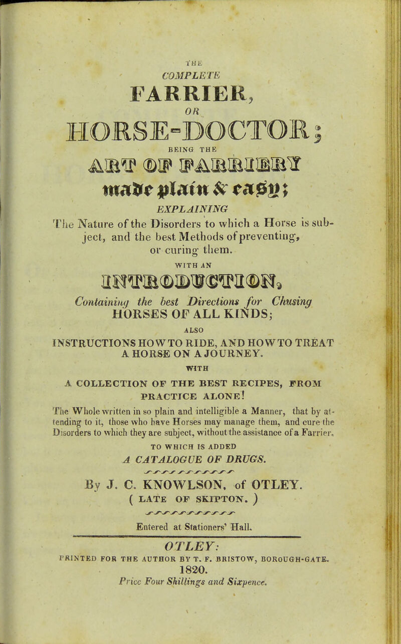 I HE COMPLETE FARRIER, HGRSE-DGCTGR; BEING THE matte plain *r ; EXPLAINING The Nature of the Disorders to which a Horse is sub- ject, and the best Methods of preventing-, or curing them. WITH AN Containing the best Directions for Chusing HORSES OF ALL KINDS; ALSO INSTRUCTIONS HOWTO RIDE, AND HOWTO TREAT A HORSE ON A JOURNEY. WITH A COLLECTION OF THE BEST RECIPES, FROM PRACTICE ALONE! The Whole written in so plain and intelligible a Manner, that by at- tending to it, those who have Horses may manage them, and cure the Disorders to which they are subject, without the assistance of a Farrier, TO WHICH IS ADDED A CATALOGUE OF DRUGS. By J. C. KNOWLSON, of OTLEY. ( LATE OF SKIPTON. ) Entered at Stationers1 Hall. OTLEY: IRINTED FOR THE AUTHOR BYT. F. BRISTOW, BOROUGH-GATE. 1820. Price Four Shillings and Sixpence.