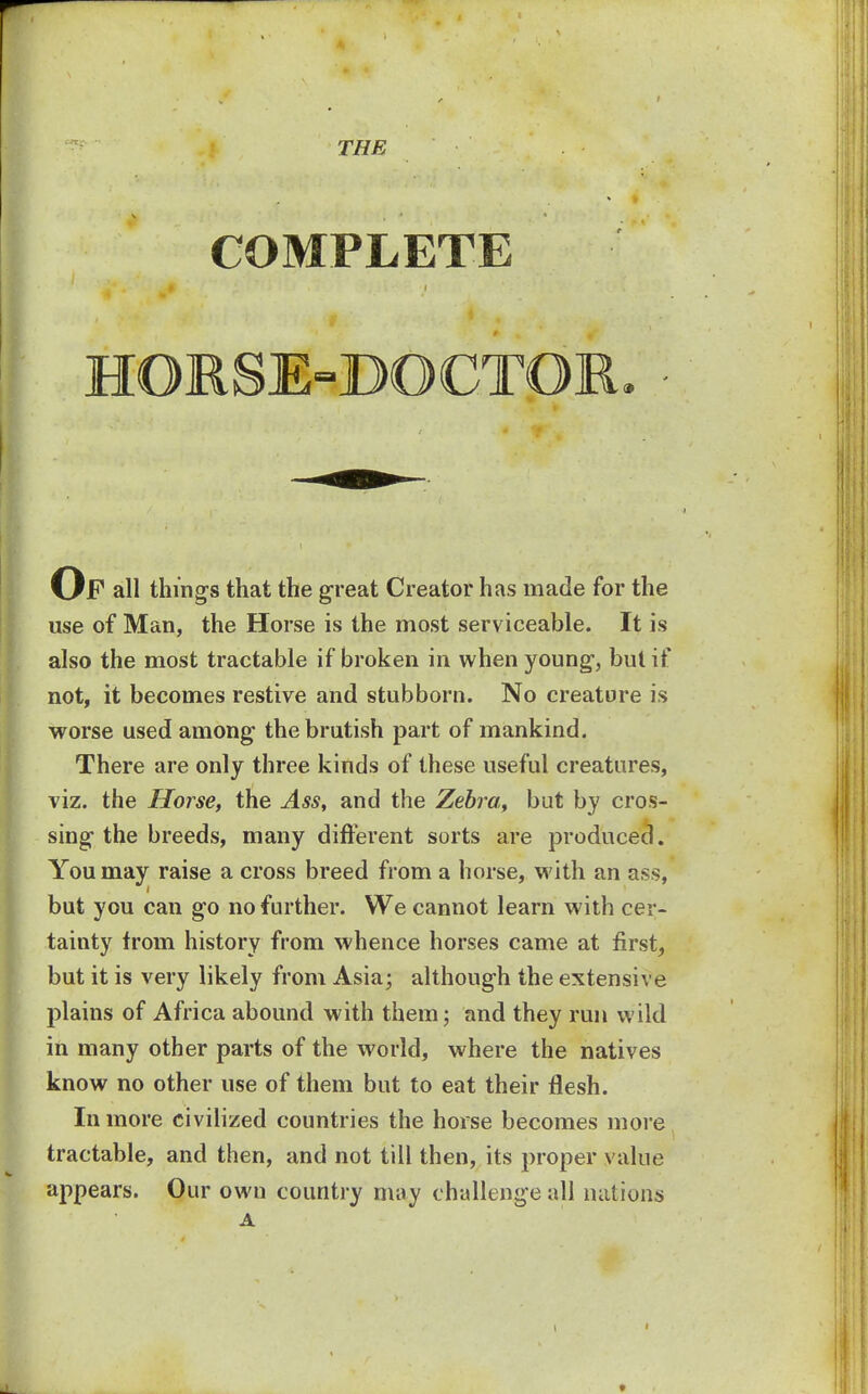 THE COMPLETE HORSE-DOCTOR. • Op all things that the great Creator has made for the use of Man, the Horse is the most serviceable. It is also the most tractable if broken in when young1, but if not, it becomes restive and stubborn. No creature is worse used among the brutish part of mankind. There are only three kinds of these useful creatures, viz. the Horse, the Ass, and the Zebra, but by cros- sing the breeds, many different sorts are produced. You may raise a cross breed from a horse, with an ass, but you can go no further. We cannot learn with cer- tainty from history from whence horses came at first, but it is very likely from Asia; although the extensive plains of Africa abound with them; and they run wild in many other parts of the world, where the natives know no other use of them but to eat their flesh. In more civilized countries the horse becomes more tractable, and then, and not till then, its proper value appears. Our own country may challenge all nations A »