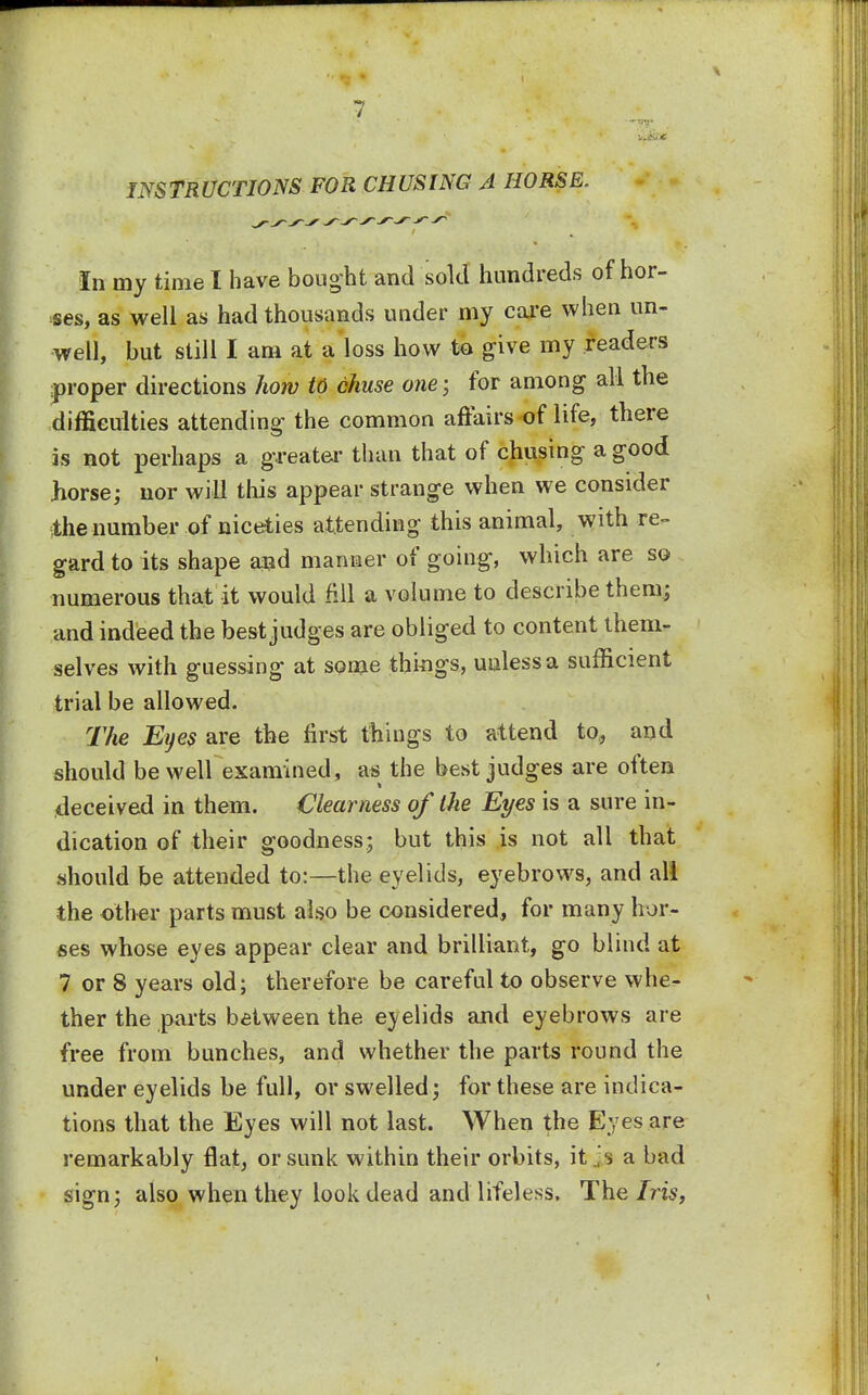 INSTRUCTIONS FOR CHUSING A HORSE. In my time I have bought and sold hundreds of hor- ses, as well as had thousands under my care when un- well, but still I am at a loss how to give my readers proper directions how to chuse one; for among all the difficulties attending the common affairs of life, there is not perhaps a greater than that of chusing a good horse; nor will this appear strange when we consider the number of niceties attending this animal, with re- gard to its shape and manner of going, which are so numerous that it would fill a volume to describe them; and indeed the best judges are obliged to content then*- selves with guessing at some things, unless a sufficient trial be allowed. The Eyes are the first things to attend to, and should be well examined, m the best judges are often deceived in them. Clearness of the Eyes is a sure in- dication of their goodness; but this is not all that should be attended to:—the eyelids, eyebrows, and ali the other parts must also be considered, for many hor- ses whose eyes appear clear and brilliant, go blind at 7 or 8 years old; therefore be careful to observe whe- ther the parts between the eyelids and eyebrows are free from bunches, and whether the parts round the under eyelids be full, or swelled; for these are indica- tions that the Eyes will not last. When the Eyes are remarkably flat, or sunk within their orbits, it a bad sign; also when they look dead and lifeless. The Iris,