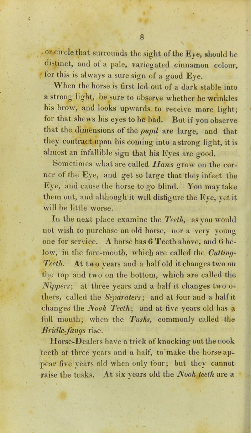 or circle that surrounds the sight of the Eye, should be distinct, and of a pale, variegated cinnamon colour, for this is always a sure sign of a good Eye. When the horse is first led out of a dark stable into a strong light, be sure to observe whether he wrinkles his brow, and looks upwards to receive more light; for that shews his eyes to be bad. But if you observe that the dimensions of the pupil are large, and that they contract upon his coming into a strong light, it is almost an infallible sign that his Eyes are good. Sometimes what are called Haws grow on the cor- ner of the Eye, and get so large that they infect the Eye, and cause the horse to go blind. You may take them out, and although it will disfigure the Eye, yet it will be little worse. In the next place examine the Teeth, as you would not wish to purchase an old horse, nor a very young- one for service. A horse has 6 Teeth above, and 6 be- low, in the fore-mouth, which are called the Cutting- Teeth. At two years and a half old it changes two on the top and two on the bottom, which are called the Nippers; at three years and a half it changes two o- thers, called the Separaters; and at four and a half it changes the Nook Teeth; and at five years old has a full mouth; when the Tusks, commonly called the Bridle-fangs rise. Horse-Dealers have a trick of knocking out the nook teeth at three years and a half, to make the horse ap- pear five years old when only four; but they cannot raise the tusks. At six years old the Nook teeth are a