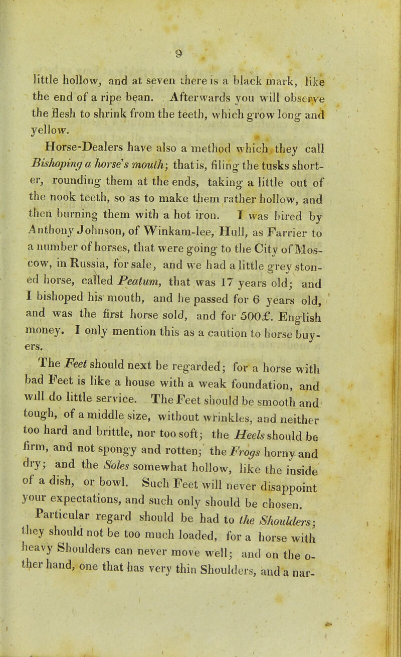 little hollow, and at seven there is a black mark, like the end of a ripe bean. Afterwards you will observe the Hesh to shrink from the teeth, which grow long and yellow. Horse-Dealers have also a method which they call Bishoping a horse's moulh; that is, filing the tusks short- er, rounding them at the ends, taking a little out of the nook teeth, so as to make them rather hollow, and then burning them with a hot iron. I was hired by Anthony Johnson, of Winkam-lee, Hull, as Farrier to a number of horses, that were going to the City of Mos- cow, in Russia, for sale, and we had a little grey ston- ed horse, called Peaium, that was 17 years old; and I bishoped his mouth, and he passed for 6 years old, and was the first horse sold, and for 500£. English money. I only mention this as a caution to horse buy- ers. The Feet should next be regarded; for a horse with bad Feet is like a house with a weak foundation, and will do little service. The Feet should be smooth and tough, of a middle size, without wrinkles, and neither too hard and brittle, nor too soft; the Heels should be firm, and not spongy and rotten; the Frogs horny and dry; and the Soles somewhat hollow, like the inside of a dish, or bowl. Such Feet will never disappoint your expectations, and such only should be chosen. Particular regard should be had to the Shoulders- they should not be too much loaded, for a horse with heavy Shoulders can never move well; and on the o- ther hand, one that has very thin Shoulders, and a nar-