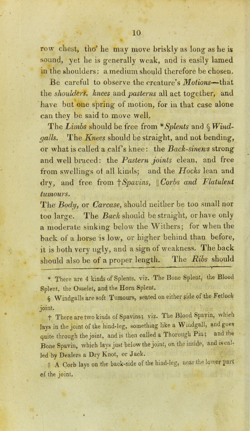 row chest, tho' he may move briskly as long- as lie is sound, yet he is generally weak, and is easily lamed in the shoulders: a medium should therefore be chosen. Be careful to observe the creature's Motions—that the shoulders, knees and pasterns all act together, and have but one spring- of motion, for in that case alone can they be said to move well. The Limbs should be free from *Splents and § Wind- falls. The Knees should be straight, and not bending, or what is called a calf's knee: the Back-sinews strong and well braced: the Pastern joints clean, and free from swellings of all kinds; and the Hocks lean and dry, and free from Spavins, \\Corbs and Flatulent tumours. The Body, or Carcase, should neither be too small nor too large. The Back should be straight, or have only a moderate sinking below the Withers; for when the back of a horse is low, or higher behind than before, it is both very ugly, and a sign of weakness. The back should also be of a proper length. The Ribs should * There are 4 kinds of Splents. viz. The Bone Splent. the Blood Splent, the Osselet, and the Horn Splent. § Windgalls are soft Tumours, seated on either side of the Fetlock joint. t There are two kinds of Spavins; viz. The Blood Spavin, whigh lays in the joint of the hind-leg, something like a Windgall, and goes quite through the joint, and is then called a Thorough Pin; and the Bone Spavin, which lays just below the joint, on the inside, and is cal- led by Dealers a Dry Knot, or Jack. !! A Corb lays on the back-side of the hind-leg, near the louver part of the joint.