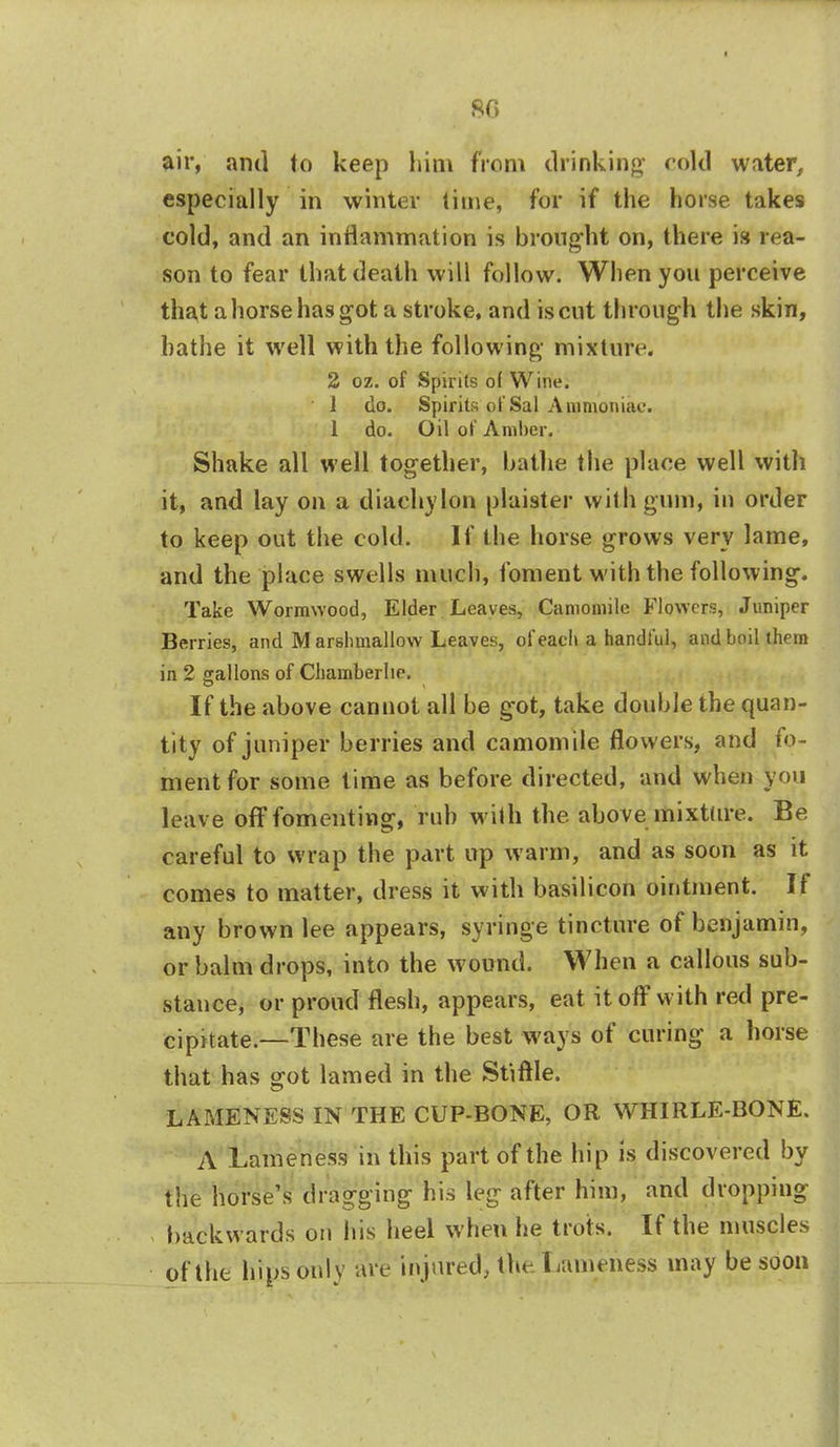 80 air, anil to keep him from drinking cold water, especially in winter lime, for if the horse takes cold, and an inflammation is brought on, there is rea- son to fear that death will follow. When you perceive that a horse has got a stroke, and is cut through the skin, hathe it well with the following mixture. 2 oz. of Spirits of Wine. 1 do. Spirits of Sal Ammoniac. 1 do. Oil of Amber. Shake all well together, hathe the place well with it, and lay on a diachylon plaister with gum, in order to keep out the cold. If the horse grows very lame, and the place swells much, foment with the following. Take Wormwood, Elder Leaves, Camomile Flowers, Juniper Berries, and M arshmallow Leaves, of each a handful, and boil them in 2 gallons of Chamberlie. If the above cannot all be got, take double the quan- tity of juniper berries and camomile flowers, and fo- ment for some time as before directed, and when you leave off fomenting, rub with the above mixture. Be careful to wrap the part up warm, and as soon as it comes to matter, dress it with basilicon ointment. If any brown lee appears, syringe tincture of benjamin, or balm drops, into the wound. When a callous sub- stance, or proud flesh, appears, eat it off with red pre- cipitate.—These are the best ways of curing a horse that has got lamed in the Stiftle. LAMENESS IN THE CUP-BONE, OR WHIRLE-BONE. A Lameness in this part of the hip is discovered by the horse's dragging his leg after him, and dropping backwards on his heel when he trots. If the muscles of the hips only are injured, the Lameness may be soon