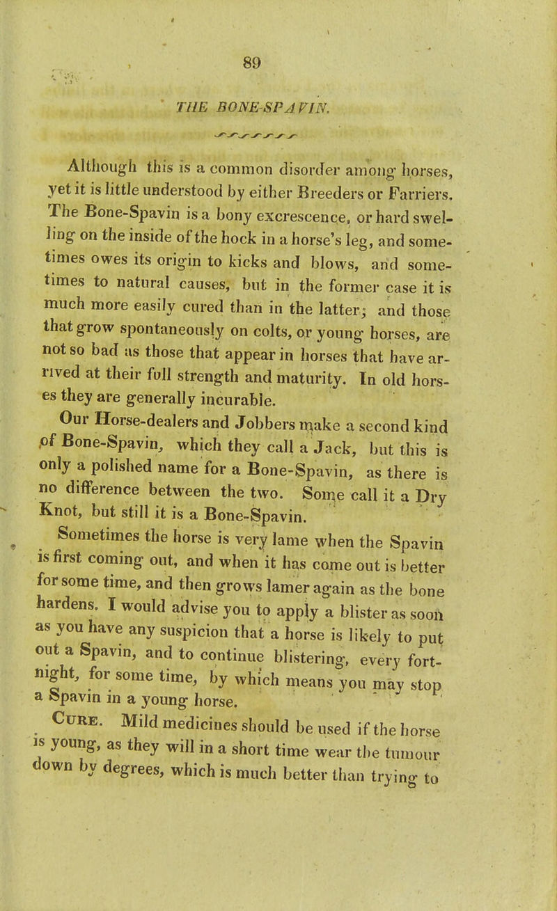 THE BONE-SPA FIN. Although this is a common disorder among horses, yet it is little understood by either Breeders or Farriers. The Bone-Spavin is a bony excrescence, or hard swel- ling on the inside of the hock in a horse's leg, and some- times owes its origin to kicks and blows, and some- times to natural causes, but in the former case it is much more easily cured than in the latter; and those that grow spontaneously on colts, or young horses, are not so bad as those that appear in horses that have ar- rived at their full strength and maturity. In old hors- es they are generally incurable. Our Horse-dealers and Jobbers make a second kind ,of Bone-Spavin, which they call a Jack, but this is only a polished name for a Bone-Spavin, as there is no difference between the two. Some call it a Dry Knot, but still it is a Bone-Spavin. Sometimes the horse is very lame when the Spavin is first coming out, and when it has come out is better for some time, and then grows lamer again as the bone hardens. I would advise you to appiy a blister as soon as you have any suspicion that a horse is likely to put out a Spavin, and to continue blistering, every fort- night, for some time, by which means you may stop a fepavin in a young horse. Cure. Mild medicines should be used if the horse is young, as they will in a short time wear the tumour down by degrees, which is much better than trying to