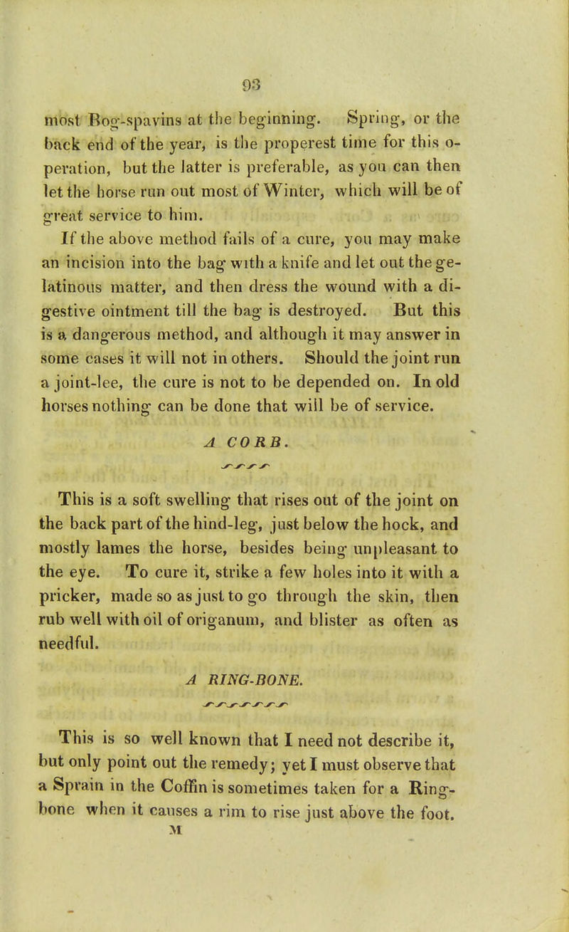 most Bog-spavins at the beginning. Spring, or the back end of the year, is the properest time for this o- peration, but the latter is preferable, as you can then let the horse run out most of Winter, which will be of great service to him. If the above method fails of a cure, you may make an incision into the bag with a knife and let out the ge- latinous matter, and then dress the wound with a di- gestive ointment till the bag is destroyed. But this is a dangerous method, and although it may answer in some cases it will not in others. Should the joint run a joint-lee, the cure is not to be depended on. In old horses nothing can be done that will be of service. A CORE. s~ s~ s-- This is a soft swelling that rises out of the joint on the back part of the hind-leg, just below the hock, and mostly lames the horse, besides being unpleasant to the eye. To cure it, strike a few holes into it with a pricker, made so as just to go through the skin, then rub well with oil of origanum, and blister as often as needful. A RING-BONE. This is so well known that I need not describe it, but only point out the remedy; yet I must observe that a Sprain in the Coffin is sometimes taken for a Ring- bone when it causes a rim to rise just above the foot. M