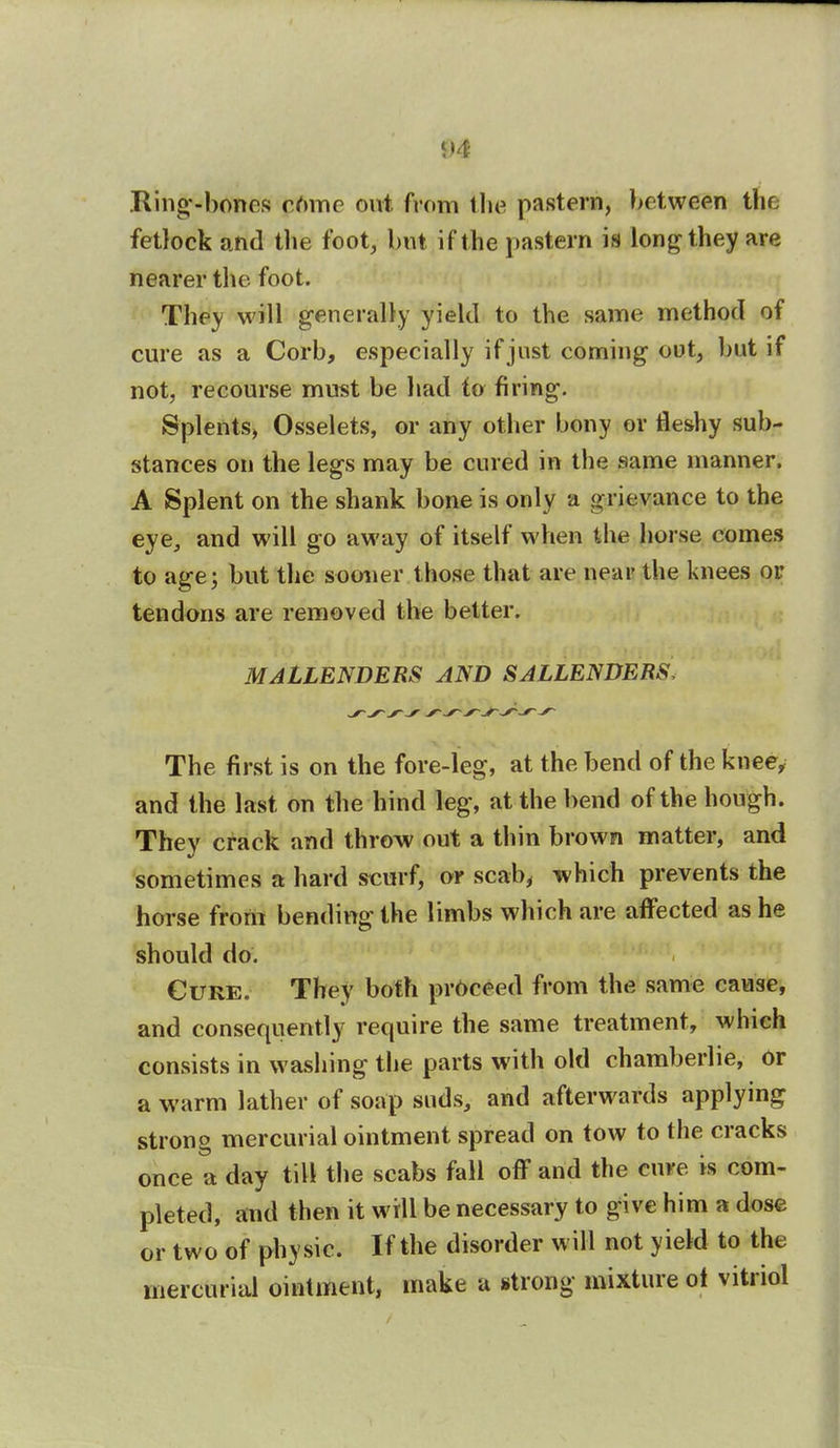 <>4 Ring-bones come out from the pastern, between the fetlock and the foot, hut if the pastern is long they are nearer the foot. They will generally yield to the same method of cure as a Corb, especially if just coming out, but if not, recourse must be had to firing. Splents, Osselets, or any other bony or fleshy sub- stances on the legs may be cured in the same manner. A Splent on the shank bone is only a grievance to the eye, and will go away of itself when the horse comes to age; but the sooner those that are near the knees or tendons are removed the better. MALLENDERS AND SALLENDERS, The first is on the fore-leg, at the bend of the knee, and the last on the hind leg, at the bend of the hough. They crack and throw out a thin brown matter, and sometimes a hard scurf, or scab, which prevents the horse from bending the limbs which are affected as he should do. Cure. They both proceed from the same cause, and consequently require the same treatment, which consists in washing the parts with old chamberlie, or a warm lather of soap suds, and afterwards applying strong mercurial ointment spread on tow to the cracks once a day till the scabs fall off and the cure is com- pleted, and then it will be necessary to give him a dose or two of physic. If the disorder will not yield to the mercurial ointment, make a strong mixture ot vitriol