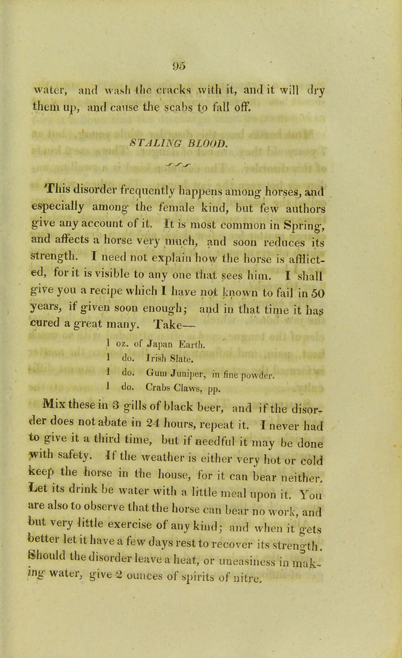 water, and M ash the cracks with it, and it will dry them up, and cause the scabs to fall off. STALING BLOOD. This disorder frequentl y happens among horses, and especially among the female kind, but few authors give any account of it. It is most common in Spring, and affects a horse very much, and soon reduces its strength. I need not explain how the horse is afflict- ed, for it is visible to any one that sees him. I shall give you a recipe which I have not known to fail in 50 years, if giveu soon enough; and in that time it has cured a great many. Take— 1 oz. of Japan Earth. I do. Irish Slate. 1 do. Gum Juniper, in line powder. 1 do. Crabs Claws, pp. Mix these in 3 gills of black beer, and i f the disor- der does not abate in 24 hours, repeat it. I never had to give it a third time, but if needful it may be done ,with safety. If the weather is either very hot or cold keep the horse in the house, for it can bear neither. Let its drink be water with a. little meal upon it. You are also to observe that the horse can bear no work, and but very little exercise of any kind; and when it gets better let it have a few days rest to recover its strength. Should the disorder leave a heat, or uneasiness in mak- ing water, give 2 ounces of spirits of nitre.