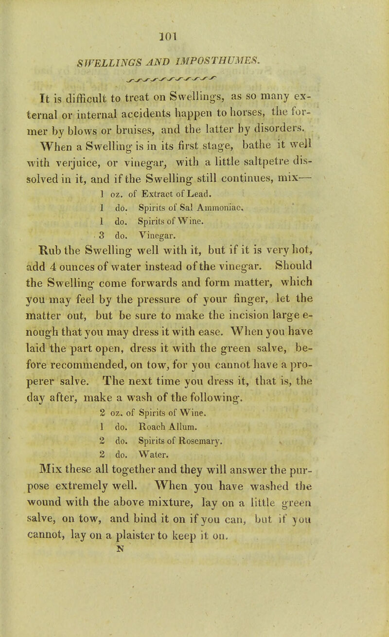 301 SITELLINGS AND IMPOSTHUMES. It is difficult to treat on Swellings, as so many ex- ternal or internal accidents happen to horses, the for- mer by blows or bruises, and the latter by disorders. When a Swelling' is in its first stage, bathe it well with verjuice, or vinegar, with a little saltpetre dis- solved in it, and if the Swelling still continues, mix— 1 oz. of Extract of Lead. I do. Spirits of Sal Ammoniac, 1 do. Spirits of Wine. 3 do. Vinegar. Rub the Swelling well with it, but if it is very hot, add 4 ounces of water instead of the vineg ar. Should the Swelling come forwards and form matter, which you may feel by the pressure of your finger, let the matter out, but be sure to make the incision large e- nough that you may dress it with ease. When you have laid the part open, dress it with the green salve, be- fore recommended, on tow, for yon cannot have a pro- perer salve. The next time you dress it, that is, the day after, make a wash of the following. 2 oz. of Spirits of Wine. 1 do. Roach Allum. 2 do. Spirits of Rosemary. 2 do. Water. Mix these all together and they will answer the pur- pose extremely well. When you have washed the wound with the above mixture, lay on a little green salve, on tow, and bind it on if you can, but it you cannot, lay on a plaister to keep it on. N