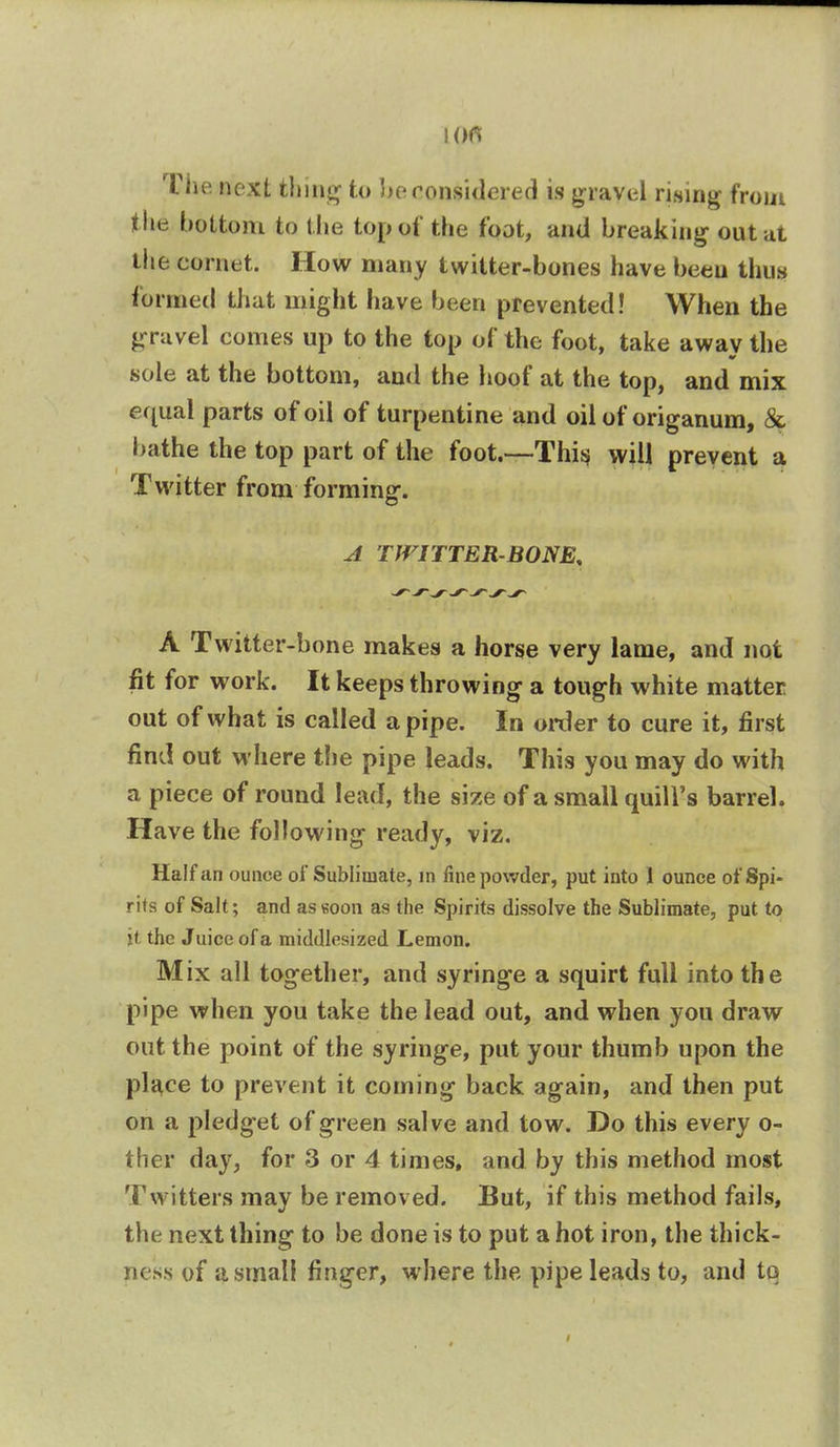The next thing to be considered is g ravel rising from the bottom to the top of the foot, and breaking outm the cornet. How many twitter-bones have been thus formed that might have been prevented! When the gravel comes up to the top of the foot, take away the sole at the bottom, and the hoof at the top, and mix equal parts of oil of turpentine and oil of origanum, & bathe the top part of the foot.—This will prevent a Twitter from forming. A TWITTER-BONE. A Twitter-b one makes a horse very lame, and not fit for work. It keeps throwing a tough white matter out of what is called a pipe. In order to cure it, first find out where the pipe leads. This you may do with a piece of round lead, the size of a small quill's barrel. Have the following ready, viz. Half an ounce of Sublimate, in fine powder, put into I ounce of Spi- rits of Salt; and as soon as the Spirits dissolve the Sublimate, put to jt the Juice of a middlesized Lemon. Mix all together, and syringe a squirt full into the pipe when you take the lead out, and when you draw out the point of the syringe, put your thumb upon the place to prevent it coming back again, and then put on a pledget of green salve and tow. Do this every o- ther day, for 3 or 4 times, and by this method most Twitters may be removed. But, if this method fails, the next thing to be done is to put a hot iron, the thick- ness of a small finger, where the pipe leads to, and to